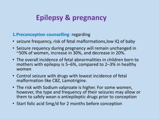 Epilepsy & pregnancy
1.Preconception counselling: regarding
• seizure frequency, risk of fetal malformations,low IQ of baby
• Seizure requency during pregnancy will remain unchanged in
~50% of women, increase in 30%, and decrease in 20%.
• The overall incidence of fetal abnormalities in children born to
mothers with epilepsy is 5–6%, compared to 2–3% in healthy
women
• Control seizure with drugs with lowest incidence of fetal
malformation like CBZ, Lamotrigine.
• The risk with Sodium valproate is higher. For some women,
however, the type and frequency of their seizures may allow or
them to safely wean o antiepileptic drugs prior to conception
• Start folic acid 5mg/d for 2 months before conception
 