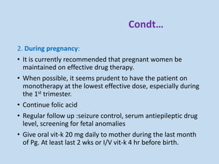 Condt…
2. During pregnancy:
• It is currently recommended that pregnant women be
maintained on effective drug therapy.
• When possible, it seems prudent to have the patient on
monotherapy at the lowest effective dose, especially during
the 1st trimester.
• Continue folic acid
• Regular follow up :seizure control, serum antiepileptic drug
level, screening for fetal anomalies
• Give oral vit-k 20 mg daily to mother during the last month
of Pg. At least last 2 wks or I/V vit-k 4 hr before birth.
 