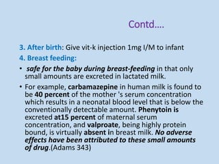 Contd….
3. After birth: Give vit-k injection 1mg I/M to infant
4. Breast feeding:
• safe for the baby during breast-feeding in that only
small amounts are excreted in lactated milk.
• For example, carbamazepine in human milk is found to
be 40 percent of the mother 's serum concentration
which results in a neonatal blood level that is below the
conventionally detectable amount. Phenytoin is
excreted at15 percent of maternal serum
concentration, and valproate, being highly protein
bound, is virtually absent in breast milk. No adverse
effects have been attributed to these small amounts
of drug.(Adams 343)
 