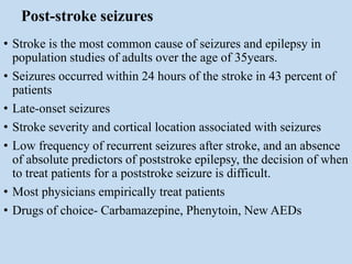 Post-stroke seizures
• Stroke is the most common cause of seizures and epilepsy in
population studies of adults over the age of 35years.
• Seizures occurred within 24 hours of the stroke in 43 percent of
patients
• Late-onset seizures
• Stroke severity and cortical location associated with seizures
• Low frequency of recurrent seizures after stroke, and an absence
of absolute predictors of poststroke epilepsy, the decision of when
to treat patients for a poststroke seizure is difficult.
• Most physicians empirically treat patients
• Drugs of choice- Carbamazepine, Phenytoin, New AEDs
 