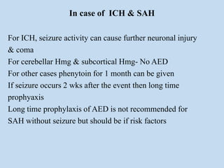 In case of ICH & SAH
For ICH, seizure activity can cause further neuronal injury
& coma
For cerebellar Hmg & subcortical Hmg- No AED
For other cases phenytoin for 1 month can be given
If seizure occurs 2 wks after the event then long time
prophyaxis
Long time prophylaxis of AED is not recommended for
SAH without seizure but should be if risk factors
 