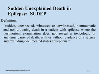 Sudden Unexplained Death in
Epilepsy: SUDEP
Definition:
“sudden, unexpected, witnessed or unwitnessed, nontraumatic
and non-drowning death in a patient with epilepsy where the
postmortem examination does not reveal a toxicologic or
anatomic cause of death, with or without evidence of a seizure
and excluding documented status epilepticus.”
C-Slide 66American Epilepsy Society 2010
 