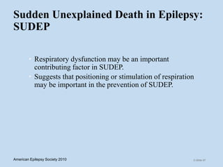 Sudden Unexplained Death in Epilepsy:
SUDEP
• Respiratory dysfunction may be an important
contributing factor in SUDEP.
• Suggests that positioning or stimulation of respiration
may be important in the prevention of SUDEP.
C-Slide 67American Epilepsy Society 2010
 