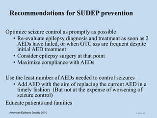 Recommendations for SUDEP prevention
Optimize seizure control as promptly as possible
• Re-evaluate epilepsy diagnosis and treatment as soon as 2
AEDs have failed, or when GTC szs are frequent despite
initial AED treatment
• Consider epilepsy surgery at that point
• Maximize compliance with AEDs
Use the least number of AEDs needed to control seizures
• Add AED with the aim of replacing the current AED in a
timely fashion (But not at the expense of worsening of
seizure control)
Educate patients and families
C-Slide 68American Epilepsy Society 2010
 
