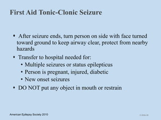 First Aid Tonic-Clonic Seizure
 After seizure ends, turn person on side with face turned
toward ground to keep airway clear, protect from nearby
hazards
 Transfer to hospital needed for:
• Multiple seizures or status epilepticus
• Person is pregnant, injured, diabetic
• New onset seizures
 DO NOT put any object in mouth or restrain
C-Slide 69American Epilepsy Society 2010
 