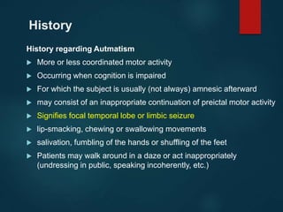 History
History regarding Autmatism
 More or less coordinated motor activity
 Occurring when cognition is impaired
 For which the subject is usually (not always) amnesic afterward
 may consist of an inappropriate continuation of preictal motor activity
 Signifies focal temporal lobe or limbic seizure
 lip-smacking, chewing or swallowing movements
 salivation, fumbling of the hands or shuffling of the feet
 Patients may walk around in a daze or act inappropriately
(undressing in public, speaking incoherently, etc.)
 
