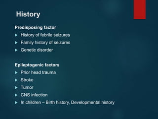 History
Predisposing factor
 History of febrile seizures
 Family history of seizures
 Genetic disorder
Epileptogenic factors
 Prior head trauma
 Stroke
 Tumor
 CNS infection
 In children – Birth history, Developmental history
 