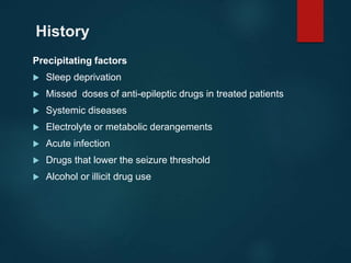 History
Precipitating factors
 Sleep deprivation
 Missed doses of anti-epileptic drugs in treated patients
 Systemic diseases
 Electrolyte or metabolic derangements
 Acute infection
 Drugs that lower the seizure threshold
 Alcohol or illicit drug use
 