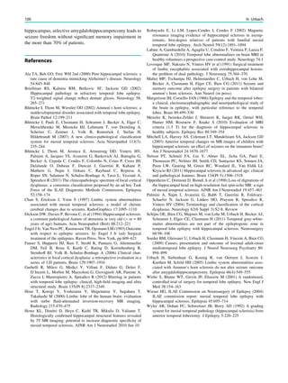 hippocampus, selective amygdalohippocampetcomy leads to
seizure freedom without signiﬁcant memory impairment in
the more than 70% of patients.
References
Ala TA, Beh GO, Frey WH 2nd (2000) Pure hippocampal sclerosis: a
rare cause of dementia mimicking Alzheimer’s disease. Neurology
54:843–848
Briellman RS, Kalnins RM, Berkovic SF, Jackson GD (2002)
Hippocampal pathology in refractory temporal lobe epilepsy:
T2-weighted signal change reﬂect dentate gliosis. Neurology 58:
265–271
Blümcke I, Thom M, Wiestler OD (2002) Ammon’s horn sclerosis: a
maldevelopmental disorder associated with temporal lobe epilepsy.
Brain Pathol 12:199–211
Blümcke I, Pauli E, Clusmann H, Schramm J, Becker A, Elger C,
Merschhemke M, Meencke HJ, Lehmann T, von Deimling A,
Scheiwe C, Zentner J, Volk B, Romstöck J, Stefan H,
Hildebrandt M (2007) A new clinico-pathological classiﬁcation
system for mesial temporal sclerosis. Acta Neuropathol 113(3):
235–244
Blümcke I, Thom M, Aronica E, Armstrong DD, Vinters HV,
Palmini A, Jacques TS, Avanzini G, Barkovich AJ, Battaglia G,
Becker A, Cepeda C, Cendes F, Colombo N, Crino P, Cross JH,
Delalande O, Dubeau F, Duncan J, Guerrini R, Kahane P,
Mathern G, Najm I, Ozkara C, Raybaud C, Represa A,
Roper SN, Salamon N, Schulze-Bonhage A, Tassi L, Vezzani A,
Spreaﬁco R (2011) The clinicopathologic spectrum of focal cortical
dysplasias: a consensus classiﬁcation proposed by an ad hoc Task
Force of the ILAE Diagnostic Methods Commission. Epilepsia
52:158–174
Chan S, Erickson J, Yoon S (1997) Limbic system abnormalities
associated with mesial temporal sclerosis: a model of chronic
cerebral changes due to seizures. RadioGraphics 17:1095–1110
Dickson DW, Davies P, Bevona C, et al (1994) Hippocampal sclerosis:
a common pathological feature of dementia in very old ([or = 80
years of age) humans. Acta Neuropathol (Berl) 88:212–221
Engel J Jr, Van Ness PC, Rasmussen TB, Ojemann LM (1993) Outcome
with respect to epileptic seizures. In: Engel J Jr (ed) Surgical
treatment of the epilepsies. Raven Press, New York, pp 609–621
Fauser S, Huppertz HJ, Bast T, Strobl K, Pantazis G, Altenmueller
DM, Feil B, Rona S, Kurth C, Rating D, Korinthenberg R,
Steinhoff BJ, Volk B, Schulze-Bonhage A (2006) Clinical char-
acteristics in focal cortical dysplasia: a retrospective evaluation in a
series of 120 patients. Brain 129:1907–1916
Garbelli R, Milesi G, Medici V, Villani F, Didato G, Deleo F,
D’Incerti L, Morbin M, Mazzoleni G, Giovagnoli AR, Parente A,
Zucca I, Mastropietro A, Spreaﬁco R (2012) Blurring in patients
with temporal lobe epilepsy: clinical, high-ﬁeld imaging and ultra
structural study. Brain 135(Pt 8):2337–2349
Hirai T, Korogi Y, Yoshizumi Y, Shigematsu Y, Sugahara T,
Takahashi M (2000) Limbic lobe of the human brain: evaluation
with turbo ﬂuid-attenuated inversion-recovery MR imaging.
Radiology 215:470–475
Howe KL, Dimitri D, Heyn C, Kiehl TR, Mikulis D, Valiante T.
Histologically conﬁrmed hippocampal structural features revealed
by 3T MR imaging: potential to increase diagnostic speciﬁcity of
mesial temporal sclerosis. AJNR Am J Neuroradiol 2010 Jun 10
Kobayashi E, Li LM, Lopes-Cendes I, Cendes F (2002) Magnetic
resonance imaging evidence of hippocampal sclerosis in asymp-
tomatic, ﬁrst-degree relatives of patients with familial mesial
temporal lobe epilepsy. Arch Neurol 59(12):1891–1894
Labate A, Gambardella A, Aguglia U, Condino F, Ventura P, Lanza P,
Quattrone A (2010) Temporal lobe abnormalities on brain MRI in
healthy volunteers a prospective case-control study. Neurology 74:1
Levesque MF, Naksato N, Vinters HV et al (1991) Surgical treatment
of limbic encephalitis associated with extrahippocampal lesions:
the problem of dual pathology. J Neurosurg 75:364–370
Malter MP, Tschampa HJ, Helmstaedter C, Urbach H, von Lehe M,
Becker A, Clusmann H, Elger CE, Bien CG (2011) Seizure and
memory outcome after epilepsy surgery in patients with bilateral
ammon’s horn sclerosis. Ann Neurol (in press)
Margerison JH, Corsellis JAN (1966) Epilepsy and the temporal lobes:
a clinical, electroencephalographic and neuropathological study of
the brain in epilepsy, with particular reference to the temporal
lobes. Brain 89:499–530
Menzler K, Iwinska-Zelder J, Shiratori K, Jaeger RK, Oertel WH,
Hamer HM, Rosenow F, Knake S (2010) Evaluation of MRI
criteria (1.5 T) for the diagnosis of hippocampal sclerosis in
healthy subjects. Epilepsy Res 89:349–354
Mitchell LA, Harvey AS, Coleman LT, Mandelstam SA, Jackson GD
(2003) Anterior temporal changes on MR images of children with
hippocampal sclerosis: an effect of seizures on the immature brain?
Am J Neuroradiol 24:1670–1677
Nelson PT, Schmitt FA, Lin Y, Abner EL, Jicha GA, Patel E,
Thomason PC, Neltner JH, Smith CD, Santacruz KS, Sonnen JA,
Poon LW, Gearing M, Green RC, Woodard JL, Van Eldik LJ,
Kryscio RJ (2011) Hippocampal sclerosis in advanced age: clinical
and pathological features. Brain 134(Pt 5):1506–1518
Oppenheim C, Dormont D, Biondi A et al (1998) Loss of digitations of
the hippocampal head on high-resolution fast spin-echo MR: a sign
of mesial temporal sclerosis. AJNR Am J Neuroradiol 19:457–463
Palmini A, Najm I, Avanzini G, Babb T, Guerrini R, Foldvary-
Schaefer N, Jackson G, Lüders HO, Prayson R, Spreaﬁco R,
Vinters HV (2004) Terminology and classiﬁcation of the cortical
dysplasias. Neurology 62(6 Suppl 3):S2-8. Review
Schijns OE, Bien CG, Majores M, von Lehe M, Urbach H, Becker AJ,
Schramm J, Elger CE, Clusmann H (2011) Temporal gray-white-
matter abnormalities are not part of the epileptogenic zone in
temporal lobe epilepsy with hippocampal sclerosis. Neurosurgery
68:98–106
Soeder BM, Gleissner U, Urbach H, Clusmann H, Vincent A, Bien CG
(2009) Causes, presentation and outcome of lesional adult-onset
mediotemporal lobe epilepsy. J Neurol Neurosurg Psychiatry 80:
894–899
Urbach H, Siebenhaar G, Koenig R, von Oertzen J, Scorzin J,
Kurthen M, Schild HH (2005) Limbic system abnormalities asso-
ciated with Ammon’s horn sclerosis do not alter seizure outcome
after amygdalohippocampectomy. Epilepsia 46(4):549–555
Wiebe S, Blume WT, Girvin JP, Eliasziw M (2001) A randomized,
controlled trial of surgery for temporal lobe epilepsy. New Engl J
Med 38:154–163
Wieser HG, ILAE Commission on Neurosurgery of Epilepsy (2004)
ILAE commission report: mesial temporal lobe epilepsy with
hippocampal sclerosis. Epilepsia 45:695–714
Wyler AR, Dohan FC, Schweitzer JB, Berry AD (1992) A grading
system for mesial temporal pathology (hippocampal sclerosis) from
anterior temporal lobectomy. J Epilepsy 5:220–225
100 H. Urbach
 
