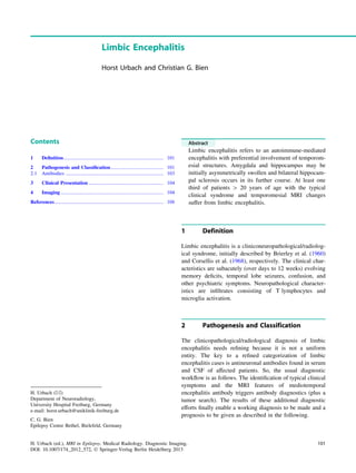 Limbic Encephalitis
Horst Urbach and Christian G. Bien
Contents
1 Deﬁnition............................................................................... 101
2 Pathogenesis and Classiﬁcation.......................................... 101
2.1 Antibodies ............................................................................. 103
3 Clinical Presentation ........................................................... 104
4 Imaging ................................................................................. 104
References...................................................................................... 108
Abstract
Limbic encephalitis refers to an autoimmune-mediated
encephalitis with preferential involvement of temporom-
esial structures. Amygdala and hippocampus may be
initially asymmetrically swollen and bilateral hippocam-
pal sclerosis occurs in its further course. At least one
third of patients [ 20 years of age with the typical
clinical syndrome and temporomesial MRI changes
suffer from limbic encephalitis.
1 Definition
Limbic encephalitis is a cliniconeuropathological/radiolog-
ical syndrome, initially described by Brierley et al. (1960)
and Corsellis et al. (1968), respectively. The clinical char-
acteristics are subacutely (over days to 12 weeks) evolving
memory deﬁcits, temporal lobe seizures, confusion, and
other psychiatric symptoms. Neuropathological character-
istics are inﬁltrates consisting of T lymphocytes and
microglia activation.
2 Pathogenesis and Classification
The clinicopathological/radiological diagnosis of limbic
encephalitis needs reﬁning because it is not a uniform
entity. The key to a reﬁned categorization of limbic
encephalitis cases is antineuronal antibodies found in serum
and CSF of affected patients. So, the usual diagnostic
workﬂow is as follows. The identiﬁcation of typical clinical
symptoms and the MRI features of mediotemporal
encephalitis antibody triggers antibody diagnostics (plus a
tumor search). The results of these additional diagnostic
efforts ﬁnally enable a working diagnosis to be made and a
prognosis to be given as described in the following.
H. Urbach (&)
Department of Neuroradiology,
University Hospital Freiburg, Germany
e-mail: horst.urbach@uniklinik-freiburg.de
C. G. Bien
Epilepsy Centre Bethel, Bielefeld, Germany
H. Urbach (ed.), MRI in Epilepsy, Medical Radiology. Diagnostic Imaging,
DOI: 10.1007/174_2012_572, Ó Springer-Verlag Berlin Heidelberg 2013
101
 