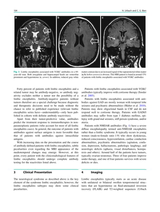 Forty percent of patients with limbic encephalitis and a
related tumor may be antibody-negative, so antibody neg-
ativity excludes neither a tumor nor the possibility of a
limbic encephalitis. Antibody-negative patients without
tumors therefore are a special challenge because diagnostic
and therapeutic decisions need to be made without the
chance to refer to published experience (relevant limbic
encephalitis series have—understandably—only been pub-
lished in cohorts with deﬁnite antibody reactivities).
Apart from their tumor-predictive value, antibodies
predict the treatment response to immunotherapies in non-
paraneoplastic patients (who account for most of all limbic
encephalitis cases). In general, the outcome of patients with
antibodies against surface antigens is more favorable than
that of patients with antibodies against intracellular
antigens.
With increasing data on the presentation and the course
of antibody-deﬁned patients with limbic encephalitis, subtle
peculiarities even regarding the MRI appearance of the
mediotemporal changes may emerge. However, at this
point, every patient with the clinicoradiological features of
limbic encephalitis should undergo complete antibody
testing for the reactivities listed above.
3 Clinical Presentation
The neurological syndrome as described above is the key
element of the syndrome limbic encephalitis; however, the
limbic encephalitis subtypes may show some clinical
pecuilarities.
Patients with limbic encephalitis associated with VGKC
antibodies typically improve with cortisone therapy (Soeder
et al. 2005).
Patients with limbic encephalitis associated with anti-
bodies against GAD are mostly woman with temporal lobe
seizures and psychiatric abnormalities (Malter et al. 2010).
Patients may show oligoclonal bands in CSF and do not
respond well to cortisone therapy. Patients with GAD65
antibodies may suffer from type 1 diabetes mellitus, epi-
lepsy with grand mal seizures, stiff person syndrome, and/or
ataxia.
Patients with NMDAR antibodies (Fig. 1) have a severe
diffuse encephalopathy termed anti-NMDAR encephalitis
rather than a limbic syndrome. It typically occurs in young
women (male-to-female ratio 1:9) who show dyskinesias,
reduced consciousness, hypoventilation, cardiac conduction
abnormalities, psychiatric abnormalities (agitation, confu-
sion, depression, hallucinations, pathologic laughing), and
neurologic deﬁcits (aphasia, visual disturbances, hemipa-
resis and others). Around half of the patients have tumors,
typically ovarian teratomas. Three of four patients improve
under therapy, and one of four patients survives with severe
deﬁcits or dies.
4 Imaging
Limbic encephalitis typically starts as an acute disease
with unilateral or bilateral swollen temporomesial struc-
tures that are hyperintense on ﬂuid-attenuated inversion
recovery (FLAIR) and T2-weighted sequences (Urbach
Fig. 3 Limbic encephalitis associated with VGKC antibodies in a 69-
year-old man. Both amygdalae and hippocampal heads are somewhat
prominent and hyperintense (c, arrow). In addition, reduced gray white
mattercontrastduetoanincreasedsignalofthesupratentorialwhitematter
(a, b, hollow arrows) is obvious. This MRI pattern is found in around 15%
of patients with limbic encephalitis associated with VGKC antibodies
104 H. Urbach and C. G. Bien
 