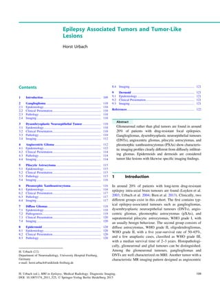 Epilepsy Associated Tumors and Tumor-Like
Lesions
Horst Urbach
Contents
1 Introduction.......................................................................... 109
2 Ganglioglioma ...................................................................... 110
2.1 Epidemiology......................................................................... 110
2.2 Clinical Presentation.............................................................. 110
2.3 Pathology ............................................................................... 110
2.4 Imaging .................................................................................. 110
3 Dysembryoplastic Neuroepithelial Tumor........................ 110
3.1 Epidemiology......................................................................... 110
3.2 Clinical Presentation.............................................................. 110
3.3 Pathology ............................................................................... 110
3.4 Imaging .................................................................................. 112
4 Angiocentric Glioma ........................................................... 112
4.1 Epidemiology......................................................................... 112
4.2 Clinical Presentation.............................................................. 114
4.3 Pathology ............................................................................... 114
4.4 Imaging .................................................................................. 114
5 Pilocytic Astrocytoma ......................................................... 115
5.1 Epidemiology......................................................................... 115
5.2 Clinical Presentation.............................................................. 115
5.3 Pathology ............................................................................... 115
5.4 Imaging .................................................................................. 116
6 Pleomorphic Xanthoastrocytoma....................................... 116
6.1 Epidemiology......................................................................... 116
6.2 Clinical Presentation.............................................................. 117
6.3 Pathology ............................................................................... 117
6.4 Imaging .................................................................................. 117
7 Diffuse Gliomas.................................................................... 118
7.1 Epidemiology......................................................................... 118
7.2 Pathogenesis........................................................................... 119
7.3 Clinical Presentation.............................................................. 120
7.4 Imaging .................................................................................. 120
8 Epidermoid ........................................................................... 120
8.1 Epidemiology......................................................................... 120
8.2 Clinical Presentation.............................................................. 120
8.3 Pathology ............................................................................... 120
8.4 Imaging .................................................................................. 121
9 Dermoid ................................................................................ 121
9.1 Epidemiology......................................................................... 121
9.2 Clinical Presentation.............................................................. 121
9.3 Imaging .................................................................................. 121
References...................................................................................... 122
Abstract
Glioneuronal rather than glial tumors are found in around
20% of patients with drug-resistant focal epilepsies.
Gangliogliomas, dysembryoplastic neuroepithelial tumours
(DNTs), angiocentric gliomas, pilocytic astrocytomas, and
pleomorphic xanthoastrocytomas (PXAs) show characteris-
tic imaging proﬁles clearly different from diffusely inﬁltrat-
ing gliomas. Epidermoids and dermoids are considered
tumor like lesions with likewise speciﬁc imaging ﬁndings.
1 Introduction
In around 20% of patients with long-term drug-resistant
epilepsy intra-axial brain tumours are found (Luyken et al.
2003; Urbach et al. 2004; Bien et al. 2013). Clinically, two
different groups exist in this cohort. The ﬁrst contains typ-
ical epilepsy-associated tumours such as gangliogliomas,
dysembryoplastic neuroepithelial tumours (DNTs), angio-
centric gliomas, pleomorphic astrocytomas (pXAs), and
supratentorial pilocytic astrozytomas, WHO grade I, with
an usually benign behaviour. The second group consists of
diffuse astrocytomas, WHO grade II, oligodendrogliomas,
WHO grade II, with a ﬁve year-survival rate of 50–65%,
and a few anaplastic cases, classiﬁed as WHO grade III,
with a median survival time of 2–3 years. Histopathologi-
cally, glioneuronal and glial tumours can be distinguished.
Among the glioneuronal tumours, gangliogliomas and
DNTs are well characterized on MRI. Another tumor with a
characteristic MR imaging pattern designed as angiocentric
H. Urbach (&)
Department of Neuroradiology, University Hospital Freiburg,
Germany
e-mail: horst.urbach@uniklinik-freiburg.de
H. Urbach (ed.), MRI in Epilepsy, Medical Radiology. Diagnostic Imaging,
DOI: 10.1007/174_2011_525, Ó Springer-Verlag Berlin Heidelberg 2013
109
 