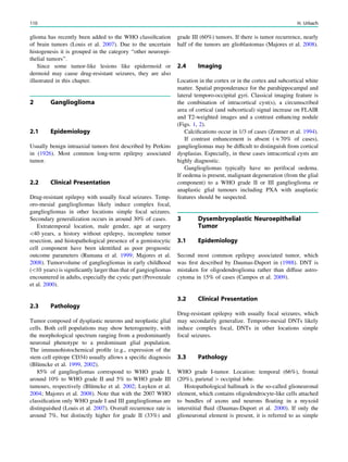 glioma has recently been added to the WHO classiﬁcation
of brain tumors (Louis et al. 2007). Due to the uncertain
histogenesis it is grouped in the category ‘‘other neuroepi-
thelial tumors’’.
Since some tumor-like lesions like epidermoid or
dermoid may cause drug-resistant seizures, they are also
illustrated in this chapter.
2 Ganglioglioma
2.1 Epidemiology
Usually benign intraaxial tumors ﬁrst described by Perkins
in (1926). Most common long-term epilepsy associated
tumor.
2.2 Clinical Presentation
Drug-resistant epilepsy with usually focal seizures. Temp-
oro-mesial gangliogliomas likely induce complex focal,
gangliogliomas in other locations simple focal seizures.
Secondary generalization occurs in around 30% of cases.
Extratemporal location, male gender, age at surgery
40 years, a history without epilepsy, incomplete tumor
resection, and histopathological presence of a gemistocytic
cell component have been identiﬁed as poor prognostic
outcome parameters (Rumana et al. 1999; Majores et al.
2008). Tumorvolume of gangliogliomas in early childhood
(10 years) is signiﬁcantly larger than that of gangiogliomas
encountered in adults, especially the cystic part (Provenzale
et al. 2000).
2.3 Pathology
Tumor composed of dysplastic neurons and neoplastic glial
cells. Both cell populations may show heterogeneity, with
the morphological spectrum ranging from a predominantly
neuronal phenotype to a predominant glial population.
The immunohistochemical proﬁle (e.g., expression of the
stem cell epitope CD34) usually allows a speciﬁc diagnosis
(Blümcke et al. 1999, 2002).
85% of gangliogliomas correspond to WHO grade I,
around 10% to WHO grade II and 5% to WHO grade III
tumours, respectively (Blümcke et al. 2002; Luyken et al.
2004; Majores et al. 2008). Note that with the 2007 WHO
classiﬁcation only WHO grade I and III gangliogliomas are
distinguished (Louis et al. 2007). Overall recurrence rate is
around 7%, but distinctly higher for grade II (33%) and
grade III (60%) tumors. If there is tumor recurrence, nearly
half of the tumors are glioblastomas (Majores et al. 2008).
2.4 Imaging
Location in the cortex or in the cortex and subcortical white
matter. Spatial preponderance for the parahippocampal and
lateral temporo-occipital gyri. Classical imaging feature is
the combination of intracortical cyst(s), a circumscribed
area of cortical (and subcortical) signal increase on FLAIR
and T2-weighted images and a contrast enhancing nodule
(Figs. 1, 2).
Calciﬁcations occur in 1/3 of cases (Zentner et al. 1994).
If contrast enhancement is absent (&70% of cases),
gangliogliomas may be difﬁcult to distinguish from cortical
dysplasias. Especially, in these cases intracortical cysts are
highly diagnostic.
Gangliogliomas typically have no perifocal oedema.
If oedema is present, malignant degeneration (from the glial
component) to a WHO grade II or III ganglioglioma or
anaplastic glial tumours including PXA with anaplastic
features should be suspected.
3 Dysembryoplastic Neuroepithelial
Tumor
3.1 Epidemiology
Second most common epilepsy associated tumor, which
was ﬁrst described by Daumas-Duport in (1988). DNT is
mistaken for oligodendroglioma rather than diffuse astro-
cytoma in 15% of cases (Campos et al. 2009).
3.2 Clinical Presentation
Drug-resistant epilepsy with usually focal seizures, which
may secondarily generalize. Temporo-mesial DNTs likely
induce complex focal, DNTs in other locations simple
focal seizures.
3.3 Pathology
WHO grade I-tumor. Location: temporal (66%), frontal
(20%), parietal [ occipital lobe.
Histopathological hallmark is the so-called glioneuronal
element, which contains oligodendrocyte-like cells attached
to bundles of axons and neurons ﬂoating in a myxoid
interstitial ﬂuid (Daumas-Duport et al. 2000). If only the
glioneuronal element is present, it is referred to as simple
110 H. Urbach
 