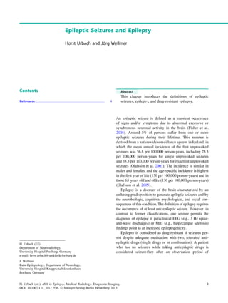 Epileptic Seizures and Epilepsy
Horst Urbach and Jo¨rg Wellmer
Contents
References...................................................................................... 4
Abstract
This chapter introduces the deﬁnitions of epileptic
seizures, epilepsy, and drug-resistant epilepsy.
An epileptic seizure is deﬁned as a transient occurrence
of signs and/or symptoms due to abnormal excessive or
synchronous neuronal activity in the brain (Fisher et al.
2005). Around 5% of persons suffer from one or more
epileptic seizures during their lifetime. This number is
derived from a nationwide surveillance system in Iceland, in
which the mean annual incidence of the ﬁrst unprovoked
seizures was 56.8 per 100,000 person-years, including 23.5
per 100,000 person-years for single unprovoked seizures
and 33.3 per 100,000 person-years for recurrent unprovoked
seizures (Olafsson et al. 2005). The incidence is similar in
males and females, and the age-speciﬁc incidence is highest
in the ﬁrst year of life (130 per 100,000 person-years) and in
those 65 years old and older (130 per 100,000 person-years)
(Olafsson et al. 2005).
Epilepsy is a disorder of the brain characterized by an
enduring predisposition to generate epileptic seizures and by
the neurobiologic, cognitive, psychological, and social con-
sequences of this condition. The deﬁnition of epilepsy requires
the occurrence of at least one epileptic seizure. However, in
contrast to former classiﬁcations, one seizure permits the
diagnosis of epilepsy if paraclinical EEG (e.g., 3 Hz spike-
and-wave discharges) or MRI (e.g., hippocampal sclerosis)
ﬁndings point to an increased epileptogenicity.
Epilepsy is considered as drug-resistant if seizures per-
sist despite adequate medication with two, tolerated anti-
epileptic drugs (single drugs or in combination). A patient
who has no seizures while taking antiepileptic drugs is
considered seizure-free after an observation period of
H. Urbach (&)
Department of Neuroradiology,
University Hospital Freiburg, Germany
e-mail: horst.urbach@uniklinik-freiburg.de
J. Wellmer
Ruhr-Epileptology, Department of Neurology,
University Hospital Knappschaftskrankenhaus
Bochum, Germany
H. Urbach (ed.), MRI in Epilepsy, Medical Radiology. Diagnostic Imaging,
DOI: 10.1007/174_2012_556, Ó Springer-Verlag Berlin Heidelberg 2013
3
 