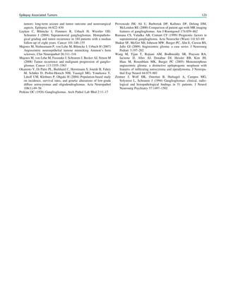 tumors: long-term seizure and tumor outcome and neurosurgical
aspects. Epilepsia 44:822–830
Luyken C, Blümcke I, Fimmers R, Urbach H, Wiestler OD,
Schramm J (2004) Supratentorial gangliogliomas. Histopatholo-
gical grading and tumor recurrence in 184 patients with a median
follow-up of eight years. Cancer 101:146–155
Majores M, Niehusmann P, von Lehe M, Blümcke I, Urbach H (2007)
Angiocentric neuroepithelial tumour mimicking Ammon’s horn
sclerosis. Clin Neuropathol 26:311–316
Majores M, von Lehe M, Fassunke J, Schramm J, Becker AJ, Simon M
(2008) Tumor recurrence and malignant progression of ganglio-
gliomas. Cancer 113:3355–3363
Okamoto Y, Di Patre PL, Burkhard C, Horstmann S, Jourde B, Fahey
M, Schüler D, Probst-Hensch NM, Yasargil MG, Yonekawa Y,
Lütolf UM, Kleihues P, Ohgaki H (2004) Population-based study
on incidence, survival rates, and genetic alterations of low-grade
diffuse astrocytomas and oligodendrogliomas. Acta Neuropathol
108(1):49–56
Perkins OC (1926) Gangliogliomas. Arch Pathol Lab Med 2:11–17
Provenzale JM, Ali U, Barboriak DP, Kallmes DF, Delong DM,
McLendon RE (2000) Comparison of patient age with MR imaging
features of gangliogliomas. Am J Roentgenol 174:859–862
Rumana CS, Valadka AB, Contant CF (1999) Prognostic factors in
supratentorial ganglioglioma. Acta Neurochir (Wien) 141:63–69
Shakur SF, McGirt MJ, Johnson MW, Burger PC, Ahn E, Carson BS,
Jallo GI (2009) Angiocentric glioma: a case series. J Neurosurg
Pediatr 3:197–202
Wang M, Tijan T, Rojiani AM, Bodhireddy SR, Prayson RA,
Iacuone JJ, Alles AJ, Donahue DJ, Hessler RB, Kim JH,
Haas M, Rosenblum MK, Burger PC (2005) Monomorphous
angiocentric glioma: a distinctive epileptogenic neoplasm with
features of inﬁltrating astrocytoma and ependymoma. J Neuropa-
thol Exp Neurol 64:875–881
Zentner J, Wolf HK, Ostertun B, Hufnagel A, Campos MG,
Solymosi L, Schramm J (1994) Gangliogliomas: clinical, radio-
logical and histopathological ﬁndings in 51 patients. J Neurol
Neurosurg Psychiatry 57:1497–1502
Epilepsy Associated Tumors 123
 