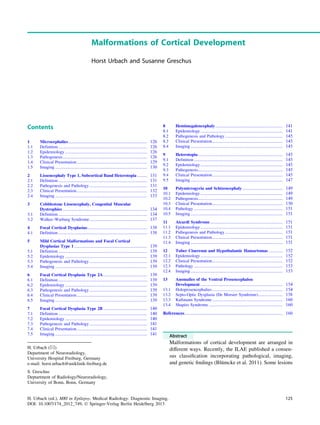 Malformations of Cortical Development
Horst Urbach and Susanne Greschus
Contents
1 Microcephalies.......................................................................... 126
1.1 Definition ................................................................................... 126
1.2 Epidemiology............................................................................. 126
1.3 Pathogenesis............................................................................... 126
1.4 Clinical Presentation.................................................................. 129
1.5 Imaging ...................................................................................... 130
2 Lissencephaly Type 1, Subcortical Band Heterotopia ......... 131
2.1 Definition ................................................................................... 131
2.2 Pathogenesis and Pathology...................................................... 131
2.3 Clinical Presentation.................................................................. 132
2.4 Imaging ...................................................................................... 133
3 Cobblestone Lissencephaly, Congenital Muscular
Dystrophies ............................................................................... 134
3.1 Definition ................................................................................... 134
3.2 Walker–Warburg Syndrome...................................................... 137
4 Focal Cortical Dysplasias........................................................ 138
4.1 Definition ................................................................................... 138
5 Mild Cortical Malformations and Focal Cortical
Dysplasias Type 1 .................................................................... 139
5.1 Definition ................................................................................... 139
5.2 Epidemiology............................................................................. 139
5.3 Pathogenesis and Pathology...................................................... 139
5.4 Imaging ...................................................................................... 139
6 Focal Cortical Dysplasia Type 2A......................................... 139
6.1 Definition ................................................................................... 139
6.2 Epidemiology............................................................................. 139
6.3 Pathogenesis and Pathology...................................................... 139
6.4 Clinical Presentation.................................................................. 139
6.5 Imaging ...................................................................................... 139
7 Focal Cortical Dysplasia Type 2B ......................................... 140
7.1 Definition ................................................................................... 140
7.2 Epidemiology............................................................................. 140
7.3 Pathogenesis and Pathology...................................................... 141
7.4 Clinical Presentation.................................................................. 141
7.5 Imaging ...................................................................................... 141
8 Hemimegalencephaly............................................................... 141
8.1 Epidemiology............................................................................. 141
8.2 Pathogenesis and Pathology...................................................... 145
8.3 Clinical Presentation.................................................................. 145
8.4 Imaging ...................................................................................... 145
9 Heterotopia ............................................................................... 145
9.1 Definition ................................................................................... 145
9.2 Epidemiology............................................................................. 145
9.3 Pathogenesis............................................................................... 145
9.4 Clinical Presentation.................................................................. 145
9.5 Imaging ...................................................................................... 147
10 Polymicrogyria and Schizencephaly...................................... 149
10.1 Epidemiology............................................................................. 149
10.2 Pathogenesis............................................................................... 149
10.3 Clinical Presentation.................................................................. 150
10.4 Pathology ................................................................................... 151
10.5 Imaging ...................................................................................... 151
11 Aicardi Syndrome.................................................................... 151
11.1 Epidemiology............................................................................. 151
11.2 Pathogenesis and Pathology...................................................... 151
11.3 Clinical Presentation.................................................................. 151
11.4 Imaging ...................................................................................... 151
12 Tuber Cinereum and Hypothalamic Hamartomas ............. 152
12.1 Epidemiology............................................................................. 152
12.2 Clinical Presentation.................................................................. 152
12.3 Pathology ................................................................................... 153
12.4 Imaging ...................................................................................... 153
13 Anomalies of the Ventral Prosencephalon
Development ............................................................................. 154
13.1 Holoprosencephalies.................................................................. 154
13.2 Septo-Optic Dysplasia (De Morsier Syndrome)....................... 158
13.3 Kallmann Syndrome.................................................................. 160
13.4 Shapiro Syndrome ..................................................................... 160
References...................................................................................... 160
Abstract
Malformations of cortical development are arranged in
different ways. Recently, the ILAE published a consen-
sus classiﬁcation incorporating pathological, imaging,
and genetic ﬁndings (Blümcke et al. 2011). Some lesions
H. Urbach (&)
Department of Neuroradiology,
University Hospital Freiburg, Germany
e-mail: horst.urbach@uniklinik-freiburg.de
S. Greschus
Deptartment of Radiology/Neuroradiology,
University of Bonn, Bonn, Germany
H. Urbach (ed.), MRI in Epilepsy, Medical Radiology. Diagnostic Imaging,
DOI: 10.1007/174_2012_749, Ó Springer-Verlag Berlin Heidelberg 2013
125
 
