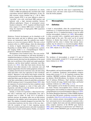 (namely FCD 2B) from this classiﬁcation are clearly
visible on MRI and pathologically classiﬁed with a high
concordance between different pathologists. If they are
fully resected, seizure freedom rate is [ 80 %. Other
lesions (namely FCD 1) are more difﬁcult to detect or
‘‘unvisible’’ even with voxel-based MRI analyses and
harbored with a high interrater-variability between
different pathologists. Chance of postsurgical seizure
freedom is distinctly50 %. A patient will likely beneﬁt
from surgery if a distinct MRI lesion is found under-
lining the importance of high-quality MRI acquisition
and interpretation.
Deﬁnition. Cortical development can be disturbed at dif-
ferent time points and due to different causes. Resulting
lesions are summarized under the umbrella term malfor-
mations of cortical development (MCD). The term cortical
dysplasia refers to a MCD subtype, where the abnormality
is strictly or largely intracortical (Palmini et al. 2004).
Depending on whether MCD are arranged from a genetic
and imaging (Table 1) or a histopathological (Table 2)
perspective, different classiﬁcations result.
Development of the Cerebral Cortex: The exact mecha-
nisms of cortical development are still being elucidated; a
simpliﬁed description is as follows. Between week 4 and 6 of
gestation neurons deriving from the epithelium of the neural
tube start to proliferate in the medial and caudal ganglionic
eminences, and the dorsal (pallial) ventricular zone (Bar-
kovich et al. 2012). After their ﬁnal mitotic division they
dislocate from other elements in the ventricular zone and
migrate tangentially (from the medial ganglionic eminences)
or radially (from the dorsal ventricular zone), the latter along
radial glial ﬁbers with close apposition to their membrane
surfaces. Migration in the human brain begins around the
sixth gestational week and tapers down by midgestation. Full
radial glial ﬁbers span the distance from the ventricular zone
to the later cortical plate as shown by glial ﬁber acid protein
(GFAP) staining at week 12 of gestation (Friede 1989). After
the migration of cortical neurons has been completed, radial
glial scaffolding disappears as some of these glial cells
degenerate, and others re-enter the mitotic cycle and trans-
form into astrocytes (Rakic 1988).
Initially, at week 6–8 of gestation, a three-layered struc-
ture with a ventricular zone, an intermediate zone, and a
marginal zone is visible. At week 10–11 of gestation a
transient structure, the preplate, splits into an inner portion
designated as the subplate, and an outer portion, the cortical
plate. The subplate eventually disappears by term birth. The
cortical plate transforms into the cortex in this way, that—
with the exception of layer I—later migrating neurons
bypass previously migrated neurons and settle in peripheral
cortical layers (inside–outside pattern). Finally, a six-layered
cortex is created with the outer layer I representing the
molecular layer, and inner cortex layers II–VI developing
from the former preplate.
1 Microcephalies
1.1 Definition
A head is microcephalic when the occipital-frontal cir-
cumference is2 standard deviations than the mean for age
and gender. If it is3 standard deviations, it may be called
extreme microcephaly (Ashwal et al. 2009). Microcephaly
is often associated with a simpliﬁed gyral pattern and a
reduced depth of the sulci. The cortex can be of normal
thickness or thicker than normal. If the gyral pattern is
simpliﬁed and the cortex is thicker than normal, micro-
cephaly may be referred to as microlissencephaly (Barko-
vich et al. 1996, 1998; Dobyns and Barkovich 1999; Ashwal
et al. 2009; Adachi et al. 2011) (Fig. 1).
1.2 Epidemiology
The incidence of microcephaly is around 1 % and of
extreme microcephaly around 0.1 % in the general popu-
lation (Ashwal et al. 2009).
1.3 Pathogenesis
Microcephalies and microlissencephalies can be isolated or
part of a syndrome. Syndromic microcephalies comprise
among others trisomy 21, 13, 18, Angelman syndrome, Rett
syndrome, MEHMO syndrome, Mowat–Wison syndrome,
4p deletion (Wolf–Hirschhorn), 5p deletion (cri-du-chat),
7q11.23 deletion (Williams), 22q11 deletion (velocardio-
facial), Cornelia de Lange, Smith–Lemli–Opitz, and Seckel
syndrome (Ashwal et al. 2009) (Figs. 2, 3, 4).
Microcephalies can be divided into primary and second-
ary forms. Primary microcephalies have a known or pre-
sumed genetic cause resulting in a reduced neuronal and glial
cell proliferation or an increased apoptosis (Shen et al. 2010).
The Online Mendelian Inheritance in Man (OMIM) database
lists more than 500 genetic syndromes associated with mi-
crocephalies (http://www.ncbi.nlm.nih.gov/omim), some of
the more common primary microcephalies are mentioned
here: autosomal-recessive microcephalies in patients with a
normal or slightly short status and only mild developmental
delay comprise mutations of the MCPH1 gene (Jackson
2002), of the ASPM gene on chromosome 1q31 (Bond et al.
2002, 2003), of the CDK5RAP2 gene on chromosome 9q34
126 H. Urbach and S. Greschus
 
