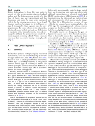 3.2.4 Imaging
Distinct hydrocephalus is shown. The brain surface is
smooth; it is either agyric or contains only some broad and
shallow gyri. The brain parenchyma consists of a thin
band of bumpy gray and hypomyelinated and thus
hyperintense white matter. The bumpy surface is explained
with the fact that migrating neurons do not stop at the pial
basement membrane but migrate too far (cobblestone or
type II lissencephaly). Brain segments may also show
polymicrogyria. The corpus callosum is thin and extended,
inferior and superior colliculi are fused, and the brainstem
is hypoplastic with a kinking between the pons and mes-
encephalon (Z-form). The posterior fossa is small with a
vermis dygenesis resembling a Dandy–Walker variant; in
some cases there is a posterior meningo- or encephalocele
(Fig. 8).
4 Focal Cortical Dysplasias
4.1 Definition
Focal cortical dysplasias are largely or purely intracortical
malformations, which are histopathologically divided into
two types (Palmini and Lüders 2002; Palmini et al. 2004):
FCDs type 1 are so called cytoarchitectural abnormalities
without (type 1A according to Palmini) or with giant or
immature neurons (type 1B according to Palmini), but
without dysmorphic neurons or balloon cells. FCDs type 2
contain dysmorphic neurons (type 2A) or dysmorphic
neurons and balloon cells (type 2B).
Recently, Blümcke and the ILAE Diagnostic Methods
Commission reﬁned the histopathological classiﬁcation of
FCD type 1 (Blümcke et al. 2011). They now distinguish
FCD type 1a with an altered vertical orientation of cortical
neurons, FCD type 1b with an altered horizontal orienta-
tion, and FCD type 1c with a combination of both fea-
tures. The border with the subcortical white matter is
usually less sharply demarcated due to an increased
number of neurons. In addition, cellular abnormalities
including immature neurons with a small diameter,
hypertrophic pyramidal neurons outside layer 5 or normal
neurons with disoriented dendrites can be encountered
(Blümcke et al. 2011).
From a histopathological perspective, balloon cells as
the histopathological hallmark of FCD type 2B are easily
to identify, whereas the discrimination between normal,
immature, giant, and dysmorphic neurons as well as
assessment of the cortical layering is more difﬁcult. Balloon
cells are large round cells with a diameter of 20–90 lm.
They have an eccentric nucleus and a pale and eosinophilic
cytoplasm in H&E stains (Fig. 2 in ‘‘Metallic Implants’’).
Balloon cells are preferentially located in deeper cortical
layers and the subcortical white matter, and reﬂected with
additional hypomyelination as subcortical funnel-shaped
FLAIR hyperintensity on MRI (Urbach et al. 2002). It is
important to note that balloon cells are pluripotent brain
cells with characteristics of both neuronal and glial lineage.
They likely fail to differentiate into a speciﬁc cell type
within the ﬁrst trimester. Lesions containing balloon cells
(FCD type 2B, hemimegalencephaly, tuberous sclerosis
complex) are therefore considered as lesions due to dis-
turbed neuronal/glial proliferation and apoptosis.
Dysmorphic neurons are distinguished by giant or
hypertrophic neurons due to their abnormal orientation.
Giant or hypertrophic neurons have signiﬁcantly larger
cross-sectional areas than immature neurons, which are
round or oval cells with a diameter of 10–12 lm and a thin
rim of cytoplasm (Cepeda et al. 2003).
In addition to FCDs, Palmini and coworkers described
the category of mild MCD (mMCD) previously referred to
as microdysgenesis or architectural dysplasias (Palmini and
Lüders 2002; Palmini et al. 2004). mMCD type 1 include
ectopic neurons placed in or adjacent to cortex layer 1, and
mMCD type 2 ectopic neurons outside layer 1. However,
ectopic neurons with variable morphology can be present in
normal white matter, particularly in the temporal lobe.
The critical issues are whether and which types of mMCD
and FCD are reliably distinguished on neuropathological
specimens and which types can be identiﬁed on MRI. There
is some evidence that FCD type 2B and to a lesser degree
FCD type 2A are concordantly identiﬁed by neuropatholo-
gists whereas interobserver agreement is low for FCD type 1
and mMCD (Chamberlain et al. 2009). FCD type 2B are
readily identiﬁed on MRI due to their funnel-shaped FLAIR
hyperintensity, however, smaller lesions in the depth of a
sulcus can be easily overlooked (Wagner et al. 2011a, b).
FCD type 2A are more difﬁcult to detect because the only
abnormality may be an altered cortical thickness (Wagner
et al. 2011a, b). mMCD and FCD type 1 are either MRI
normal (around 1/3 of cases) (Tassi et al. 2010) or may show
a reduced brain volume and/or an increased white matter
signal approaching the gray matter signal on FLAIR and T2-
weighted sequences. This pattern may be described as gray–
white matter demarcation loss (Schijns et al. 2011). The
pathological substrate of gray–white matter demarcation
loss may be the increased number of subcortical white
matter neurons or—as recently suggested—dishomogeneous
staining of the white matter, reduction in the number of
axons and axonal degeneration (Garbelli et al. 2012) is likely
the increased number of subcortical white matter neurons. If
gray–white matter demarcation loss is absent on MRI or if
only cortical dyslamination is present on neuropathological
specimens, FCD type 1 are likely missed on MRI.
138 H. Urbach and S. Greschus
 