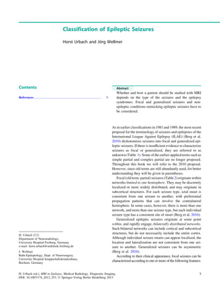 Classification of Epileptic Seizures
Horst Urbach and Jo¨rg Wellmer
Contents
References...................................................................................... 9
Abstract
Whether and how a patient should be studied with MRI
depends on the type of the seizures and the epilepsy
syndromes. Focal and generalized seizures and non-
epileptic conditions mimicking epileptic seizures have to
be considered.
As in earlier classiﬁcations in 1981 and 1989, the most recent
proposal for the terminology of seizures and epilepsies of the
International League Against Epilepsy (ILAE) (Berg et al.
2010) dichotomizes seizures into focal and generalized epi-
leptic seizures. If there is insufﬁcient evidence to characterize
seizures as focal or generalized, they are referred to as
unknown (Table 1). Some of the earlier-applied terms such as
simple partial and complex partial are no longer proposed.
Throughout this book we will refer to the 2010 proposal.
However, since old terms are still abundantly used, for better
understanding they will be given in parentheses.
Focal (old term: partial) seizures (Table 2) originate within
networks limited to one hemisphere. They may be discretely
localized or more widely distributed, and may originate in
subcortical structures. For each seizure type, ictal onset is
consistent from one seizure to another, with preferential
propagation patterns that can involve the contralateral
hemisphere. In some cases, however, there is more than one
network, and more than one seizure type, but each individual
seizure type has a consistent site of onset (Berg et al. 2010).
Generalized epileptic seizures originate at some point
within, and rapidly engage, bilaterally distributed networks.
Such bilateral networks can include cortical and subcortical
structures, but do not necessarily include the entire cortex.
Although individual seizure onsets can appear localized, the
location and lateralization are not consistent from one sei-
zure to another. Generalized seizures can be asymmetric
(Berg et al. 2010).
According to their clinical appearance, focal seizures can be
characterized according to one or more of the following features:
H. Urbach (&)
Department of Neuroradiology,
University Hospital Freiburg, Germany
e-mail: horst.urbach@uniklinik-freiburg.de
J. Wellmer
Ruhr-Epileptology, Dept. of Neurosurgery,
University Hospital knappschaftskrankenhaus,
Bochum, Germany
H. Urbach (ed.), MRI in Epilepsy, Medical Radiology. Diagnostic Imaging,
DOI: 10.1007/174_2012_553, Ó Springer-Verlag Berlin Heidelberg 2013
5
 