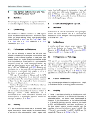 5 Mild Cortical Malformations and Focal
Cortical Dysplasias Type 1
5.1 Definition
This encompasses developmental or acquired malformation
of cortical development affecting neocortical lamination.
5.2 Epidemiology
The incidence is unknown inasmuch as MRI negative
lesions may be missed and the relative frequencies depend
on the age groups and vary among large epilepsy surgery
centers (Fauser et al. 2006; Krsek et al. 2008, 2009a; Lerner
et al. 2009; Tassi et al. 2010; Hildebrandt et al. 2005;
Chamberlain et al. 2009).
5.3 Pathogenesis and Pathology
FCD type 1A according to Blümcke and the ILAE com-
mission is characterized by abundant microcolumnar orga-
nization. A microcolumn is deﬁned by more than eight
neurons aligned in a vertical direction provided the section
is cut perpendicular to the pial surface, a 4-lm thin parafﬁn
embedded section and NeuN immunohistochemistry are
used, and aligned neurons have a small diameter and cell
size of 250 lm2
(Hildebrandt et al. 2005). However, mi-
crocolumns can be also seen at lower frequency and with
fewer neurons in nonepileptic brain samples, as well as in
the vicinity of other epileptogenic lesions.
FCD type 1B according to Blümcke and the ILAE
commission is characterized by an abnormal tangential
cortical lamination. No cortical layers (with the exception
of layer 1) may be recognized or blurred demarcation
between cortical layers exists.
FCD type 1C comprises lesions with abnormal radial and
tangential cortical lamination.
In FCD type 1, the border towards white matter is usu-
ally less sharply demarcated due to increased numbers of
heterotopic neurons. Cellular abnormalities can be
encountered in this variant, and include immature small
diameter neurons or hypertrophic pyramidal neurons out-
side layer 5 (Blümcke et al. 2011).
5.4 Imaging
FCD type 1 can be detected on MRI if the affected brain
region has a smaller volume and/or if an increased density
of subcortical white matter neurons causes a higher white
matter signal and impedes the demarcation of gray and
white matter (gray–white matter demarcation loss). One-
third of FCD type I are considered MRI negative (Tassi
et al. 2010) which is reasonable if cortical dyslamination
is the only histopathological substrate.
6 Focal Cortical Dysplasia Type 2A
6.1 Definition
Malformation of cortical development with dysmorphic
neurons but without balloon cells. It is considered that
malformation occurs during the cortical organization stage
(Barkovich et al. 2005).
6.2 Epidemiology
In most but not all larger epilepsy surgery programs, FCD
type 2A are distinctly less frequent than FCD type 2B
(Fauser et al. 2006; Krsek et al. 2008; Lerner et al. 2009;
Wagner et al. 2011a, b; Chang et al. 2011).
6.3 Pathogenesis and Pathology
FCD type 2A are characterized by a disturbed cortical
architecture with dysmorphic neurons but without balloon
cells. Because balloon cells accumulate within the subcor-
tical, distinctly FLAIR hyperintense lesion parts and it is not
necessary to resect these lesion parts to achieve seizure
freeness following surgery (Wagner et al. 2011a, b), FCD
type 2B lesions can be misclassiﬁed as FCD type 2A lesions.
6.4 Clinical Presentation
Drug-resistant epilepsy with focal (complex focal [ simple
focal) without or with secondarily generalized seizures.
6.5 Imaging
FCD type 2A are characterized by an altered cortical relief
and thickness. The border to the subcortical white matter is
sometimes blurred. The distinct, often funnel-shaped or
ribbonlike FLAIR hyperintensity as the imaging hallmark
of FCD type 2B is lacking, therefore lesions are overlooked
on MRI but highlighted by voxel-based morphometry. In
the Bonn epilepsy surgery program, detection rates for
visual and voxel-based morphometry were 65 and 82 % for
FCD type 2A as compared to 91 and 92 % for FCD type 2B,
respectively (Wagner et al. 2011a, b) (Fig. 9).
Malformations of Cortical Development 139
 