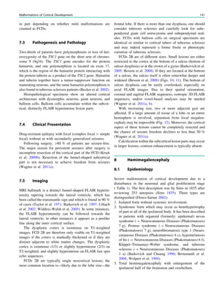 in part depending on whether mild malformations are
counted as FCDs.
7.3 Pathogenesis and Pathology
Two-thirds of patients have polymorphisms or loss of het-
erozygosity of the TSC1 gene on the short arm of chromo-
some 9 (9q34). The TSC1 gene encodes for the protein
hamartin, and one polymorphism is located on exon 17,
which is the region of the hamartin protein interacting with
the protein tuberin as a product of the TSC2 gene. Hamartin
and tuberin together have a tumor-suppressor function on
maturating neurons, and the same hamartin polymorphism is
also found in tuberous sclerosis patients (Becker et al. 2002).
Histopathological specimens show an altered cortical
architecture with dysmorphic neurons, giant neurons, and
balloon cells. Balloon cells accumulate within the subcor-
tical, distinctly FLAIR hyperintense lesion parts.
7.4 Clinical Presentation
Drug-resistant epilepsy with focal (complex focal [ simple
focal) without or with secondarily generalized seizures.
Following surgery, [80 % of patients are seizure-free.
The major reason for persistent seizures after surgery is
incomplete resection of the cortical part of the FCD (Krsek
et al. 2009b). Resection of the funnel-shaped subcortical
part is not necessary to achieve freedom from seizures
(Wagner et al. 2011a).
7.5 Imaging
MRI hallmark is a distinct funnel-shaped FLAIR hyperin-
tensity tapering towards the lateral ventricle, which has
been called the transmantle sign and which is found in 90 %
of cases (Taylor et al. 1971; Barkovich et al. 1997; Urbach
et al. 2002; Widdess-Walsh et al. 2005). In some instances,
the FLAIR hyperintensity can be followed towards the
lateral ventricle; in other instances it appears as a penlike
line along the inner cortical surface.
The dysplastic cortex is isointense on T1-weighted
images. FCD 2B are therefore only visible on T1-weighted
images if the cortex is markedly thickened or if they are
distinct adjacent to white matter changes. The dysplastic
cortex is isointense (1/3) or slightly hyperintense (2/3) on
T2-weighted, and slightly hyperintense on FLAIR fast spin
echo sequences.
FCDs 2B are typically single neocortical lesions; the
most common location is—likely due to the lobe size—the
frontal lobe. If there is more than one dysplasia, one should
consider tuberous sclerosis and carefully look for sube-
pendymal giant cell astrocytoma and subependymal nod-
ules. FCDs with balloon cells on surgical specimens are
identical or similar to cortical tubers of tuberous sclerosis
and may indeed represent a forme fruste or phenotypic
variation of tuberous sclerosis.
FCDs 2B are of different sizes. Small lesions are either
restricted to the cortex at the bottom of a sulcus (bottom of
sulcus dysplasia) or at the crown of a gyrus (Barkovich et al.
2005; Besson et al. 2008). If they are located at the bottom
of a sulcus, the sulcus itself is often somewhat deeper and
widened (Besson et al. 2008) (Figs. 10, 11). The bottom of
sulcus dysplasia can be easily overlooked, especially on
axial FLAIR images. Due to their spatial orientation,
coronal and sagittal FLAIR sequences, isotropic 3D FLAIR
sequences, and/or voxel-based analyses may be needed
(Wagner et al. 2011a, b).
With increasing size, two or more adjacent gyri are
affected. If a large amount of tissue of a lobe or an entire
hemisphere is involved, separation from focal megalen-
cephaly may be impossible (Fig. 12). Moreover, the cortical
aspect of these lesions cannot be completely resected and
the chance of seizure freedom declines to less than 50 %
(Wagner et al. 2011a).
Calciﬁcation within the subcortical lesion parts may occur
in larger lesions; contrast enhancement is typically absent.
8 Hemimegalencephaly
8.1 Epidemiology
Severe malformation of cortical development due to a
disturbance in the neuronal and glial proliferation stage
( Table 1). The ﬁrst description was by Sims in 1835 after
reviewing 253 autopsies (Sims 1835). Three types are
distinguished (Flores-Sarnat 2002):
1. Isolated form without systemic involvement.
2. Syndromic form which may occur as hemihypertrophy
of part or all of the ipsilateral body. It has been described
in patients with organoid (formerly: epidermal) nevus
syndrome (? Neurocutaneous Diseases (Phakomatoses)
7 g), Proteus syndrome (? Neurocutaneous Diseases
(Phakomatoses) 7 g), neuroﬁbromatosis type 1 (Neuro-
cutaneous Diseases (Phakomatoses) 4 c), hypomelanosis
of Ito (? Neurocutaneous Diseases (Phakomatoses) 6 f),
Klippel–Trenaunay–Weber syndrome, and tuberous
sclerosis (? Neurocutaneous Diseases (Phakomatoses)
1 a) (Barkovich and Chuang 1990; Broumandi et al.
2004; Wolpert et al. 1994).
3. Total hemimegalencephaly with enlargement of the
ipsilateral half of the brainstem and cerebellum.
Malformations of Cortical Development 141
 