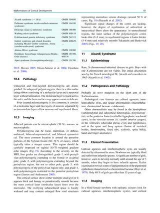 2012; Hevner 2005; Dixon-Salazar et al. 2004; Giordano
et al. 2009).
10.4 Pathology
Unlayered and four-layered polymicrogyria are distin-
guished. In unlayered polymicrogyria, there is a thin undu-
lating ribbon consisting of a molecular layer and a neuronal
layer without lamination. The molecular layer is fused across
the sulci, and the brain surface may appear coarse or delicate.
Four-layered polymicrogyria is less common; it consists
of a molecular layer and two layers of neurons separated by
an intermediate layer of few neurons and myelinated ﬁbers.
10.5 Imaging
Affected patients can be microcephalic (50 %), normo-, or
macrocephalic.
Polymicrogyria can be focal, multifocal, or diffuse,
unilateral, bilateral-asymmetrical, and bilateral symmetri-
cal. The most common location is around the posterior
portions of the Sylvian ﬁssure (60–70 % of cases), which
typically takes a steeper course. This region should be
carefully inspected on sagittal 3D-T1-weighted gradient
echo images (Fig. 19) According to the severity on the
MRI, four grades are distinguished: grade 1, with perisyl-
vian polymicrogyria extending to the frontal or occipital
pole; grade 2, with polymicrogyria extending beyond the
perisylvian region, but not to either pole; grade 3, with
polymicrogyria of the perisylvian region only; and grade 4,
with polymicrogyria restricted to the posterior perisylvian
region (Jansen and Andermann 2005).
The cortical surface shows either multiple small gyri or it
appears thick and bumpy or paradoxically smooth because
the outer cortical layer (molecular layer) fuses over the
microsulci. The overlying subarachnoid space is focally
widened and may contain enlarged ﬂow void structures
representing anomalous venous drainage (around 50 % of
cases; Fig. 18) (Hayashi et al. 2002).
Signiﬁcant signal changes of the cortex are lacking,
however, the degree of myelination of subcortical or
intracortical ﬁbers alters the appearance: in unmyelinated
regions, the inner surface of the polymicrogyric cortex
looks thin (2–3 mm); in myelinated regions it looks thicker
(5–8 mm) and relatively smooth (Takanashi and Barkovich
2003) (Figs. 19, 20).
11 Aicardi Syndrome
11.1 Epidemiology
Rare, X-chromosomal-inherited disease in girls. Boys with
one X-chromosome are not viable. The initial description
was by the French neurologist Dr. Aicardi and coworkers in
1965 (Aicardi et al. 1965).
11.2 Pathogenesis and Pathology
Probably de novo mutation on the short arm of the
X-chromosome.
Pathological core features are callosal agenesis, inter-
hemispheric cysts, and ocular abnormalities (microphthal-
mia, chorioretinal lacunae, colobomas).
Other abnormalities may be found in the hemispheres
(subependymal and subcortical heterotopias, polymicrogy-
ria), in the posterior fossa (cerebellar hypoplasia, arachnoid
cysts), in the vascular system (A. cerebri anterior azygos),
in the ventricles (choroidal plexus cysts and papillomas),
and in the spine and bony system (fusion of vertebral
bodies, hemivertebra, fused ribs, scoliosis, spina biﬁda,
hand and ﬁnger anomalies).
11.3 Clinical Presentation
Callosal agenesis and interhemispheric cysts are usually
detected by ultrasound in utero. Newborns are typically blind
and suffer from infantile spasms. A signiﬁcant number of girls,
however, seem to develop normally until around the age of 3
months, when they begin to have infantile spasms. Ocular
examinationrevealszonesofdepigmentationofthe pigmented
epithelium characterized as chorioretinal lacunae (Hoyt et al.
1978). Only 40 % of girls get older than 15 years of age.
11.4 Imaging
In a blind female newborn with epileptic seizures look for
callosal agenesis, interhemispheric cyst(s), and cortical
Aicardi syndrome (? 18 h) OMIM 304050
Delleman syndrome (oculo-cerebral-cutaneous
syndrome)
OMIM 164180
DiGeorge (22q11.2 deletions) syndrome OMIM 188400
Warburg micro syndrome OMIM 600118
D-bifunctional protein deﬁciency syndrome OMIM 261515
Joubert syndrome and related disorders
including Meckel–Gruber syndrome, Arima
(cerebro-oculo-renal) syndrome
OMIM 608629,
…
Adams–Oliver syndrome OMIM 100300
Hereditary hemorrhagic telangiectasia (Rendu–
Osler disease)
OMIM 187300,
600376
Apert syndrome (Acrocephalosyndactyly) OMIM 101200
Malformations of Cortical Development 151
 