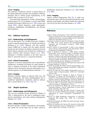 13.2.4 Imaging
The syndrome is deﬁned by absence or partial absence of
the septum pellucidum and optic nerve hypoplasia. Pituitary
hyoplasia with or without ectopic hyperintensity of the
posterior lobe is present in 2/3 of cases.
Associated brain abnormalities include schizencephaly/
polymicrogyria (1/3–1/2 of patients), as well as other MCD
including heterotopias (Barkovich et al. 1989; Camino and
Arjona 2003), callosal dysgenesis, ocular abnormalities
(coloboma, anophthalmia, microphthalmia), and olfactory
bulb hypoplasia.
13.3 Kallmann Syndrome
13.3.1 Epidemiology and Pathogenesis
This rare (prevalence 1 to 1:10,000 in men and 1:50,000 in
women) congenital malformation was initially described by
Kallmann et al. (1944). Olfactory cells that normally
express LHRH fail to migrate from the medial olfactory
placode into the forebrain. In addition, projections from the
lateral olfactory placode to the forebrain are insufﬁcient to
induce olfactory bulb formation (Truwit et al. 1993).
Inheritance is X-linked (mutations of the KAL1 gene on
Xp22.3), autosomal recessive, or autosomal dominant.
13.3.2 Clinical Presentation
Hyposmia or anosmia, hypogonadism due to hypothalamic
insufﬁciency, involuntary movements of a body segment in
reply to voluntary movements of the similar contralateral
segment (mirror movements) and renal abnormalities (e.g.,
unilateral agenesis) in X-linked Kallmann syndrome. # [ $
13.3.3 Imaging
Kallmann syndrome appears as olfactory bulb, tract, and
sulcus a-/hypoplasia, and small adenohypophysis due to
insufﬁcient hypothalamic stimulation, posterior pituitary
lobe is normal (Knorr et al. 1993) ( Fig. 26).
13.4 Shapiro Syndrome
13.4.1 Epidemiology and Pathogenesis
This very rare syndrome initially described by Shapiro in
1969 is characterized by the triad of spontaneous hypo-
thermia, hyperhidrosis, and corpus callosum a/hypogenesis
(Shapiro et al. 1969).
13.4.2 Clinical Presentation
Recurrent episodes of diffuse hyperhidrosis and hypother-
mia usually last several hours and are likely caused by
hypothalamic dysfunction (Tambasco et al. 2005; Dundar
et al. 2008).
13.4.3 Imaging
Anterior callosal a/hypogenesis (Fig. 26). A single case
with normal corpus callosum and increased perfusion of the
thalamus, basal ganglia, and inferior frontal areas indicating
ictal activity has been described (Dundar et al. 2008).
References
Adachi Y, Poduri A, Kawaguch A, Yoon G, Salih MA, Yamashita F,
Walsh CA, Barkovich AJ (2011) Congenital microcephaly with a
simpliﬁed gyral pattern: associated ﬁndings and their signiﬁcance.
AJNR Am J Neuroradiol 32(6):1123–1129
Adamsbaum C, Robain O, Cohen PA, Delalande O, Fohlen M, Kalifa
G (1998) Focal cortical dysplasia and hemimegalencephaly:
histological and neuroimaging correlations. Pediatr Radiol
28(8):583–590
Aicardi J, Lefebvre J, Leriqu-Koechlin A (1965) A new syndrome:
spasm in ﬂexion, callosal agenesis, ocular abnormalities. Electro-
encephalogr Clin Neurophysiol 19:609–610
Ashwal S, Michelson D, Plawner L (2009) Quality Standards
Subcommittee of the American Academy of Neurology and the
Practice Committee of the Child Neurology Society. Practice
parameter: evaluation of the child with microcephaly (an evidence-
based review): report of the Quality Standards Subcommittee of the
American Academy of Neurology and the Practice Committee of
the Child Neurology Society. Neurology 73(11):887–897
Barkovich AJ, Fram EK, Norman D (1989) Septo-optic dysplasia. MR
Imaging. Radiology 171:189–192
Barkovich AJ, Chuang SH (1990) Unilateral megalencephaly: corre-
lation of MR imaging and pathologic characteristics. AJNR Am J
Neuroradiol 11:523–531
Barkovich AJ, Quint DJ (1993) Middle interhemispheric fusion: an
unusual variant of holoprosencephaly. AJNR Am J Neuroradiol
14(2):431–440
Barkovich AJ, Guerrini R, Battaglia G, Kalifa G, N’Guyen T,
Parmeggiani A, Santucci M, Giovanardi-Rossi P, Granata T,
D’Incerti L (1994) Band heterotopia: correlation of outcome with
magnetic resonance imaging parameters. Ann Neurol 36:609–617
Barkovich AJ, Kuzniecky RI, Dobyns WB, Jackson GD, Becker LE,
Evrard P (1996) A classiﬁcation scheme for malformations of
cortical development. Neuropediatrics 27:59–63
Barkovich AJ, Kuzniecky RI, Bollen AW, Grant PE (1997) Focal
transmantle dysplasia: a speciﬁc malformation of cortical devel-
opment. Neurology 49(4):1148–1152
Barkovich AJ, Ferriero DM, Barr RM, Gressens P, Dobyns WB,
Truwit CL, Evrard P (1998) Microlissencephaly: a heterogeneous
malformation of cortical development. Neuropediatrics 29:
113–119
Barkovich AJ (2000) Morphologic characteristics of subcortical
heterotopia: MR imaging study. AJNR Am J Neuroradiol
21:290–295
Barkovich AJ, Kuzniecky RI (2000) Gray matter heterotopia. Neurol-
ogy 55:1603–1608
Barkovich AJ, Kuzniecky RI, Jackson GD, Guerrini R, Dobyns WB
(2001) Classiﬁcation system for malformations of cortical devel-
opment: update 2001. Neurology 57:2168–2178
160 H. Urbach and S. Greschus
 