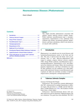 Neurocutaneous Diseases (Phakomatoses)
Horst Urbach
Contents
1 Introduction.......................................................................... 165
2 Tuberous Sclerosis Complex .............................................. 165
3 Sturge–Weber Syndrome.................................................... 166
4 Neuroﬁbromatosis Type 1 .................................................. 168
5 Meningioangiomatosis ......................................................... 172
6 Hypomelanosis of Ito........................................................... 173
7 Epidermal Nevus Syndromes ............................................. 173
8 Incontinentia Pigmenti (Bloch–Sulzberger Syndrome)... 173
9 Lipoid Proteinosis (Urbach–Wiethe Syndrome).............. 175
10 Linear Scleroderma (en coup de sabre syndrome)
and Parry–Romberg Syndrome......................................... 175
References...................................................................................... 175
Abstract
This chapter describes phakomatoses associated with
epilepsy, namely, tuberous sclerosis complex, Sturge–
Weber syndrome, neuroﬁbromatosis type 1, meningio-
angiomatosis, hypomelanosis of Ito, epidermal nevus
syndrome and variants, incontinentia pigmenti, lipopro-
teinosis, and linear scleroderma, which is also known as
en coup de sabre syndrome.
1 Introduction
Phakomatosis is an umbrella term for several diseases with
hamartomas/hamartomatous tumors in the brain and the
skin. The term is derived from the Greek word uajó1,
meaning ‘‘lens’’ or ‘‘spot.’’ Relevant phakomatoses with
respect to epilepsy comprise tuberous sclerosis complex
(TSC), Sturge–Weber syndrome, neuroﬁbromatosis type 1,
meningioangiomatosis, hypomelanosis of Ito, and epider-
mal nevus syndrome and variants. Others, like incontinentia
pigmenti, lipoproteinosis, and linear scleroderma (en coup
de sabre syndrome), are rare conditions, yet is their patho-
genesis fully understood. Seizures in neuroﬁbromatosis type
2 patients are rather rare and likely secondary to leptome-
ningeal tumors (meningioma, meningioangiomatosis).
2 Tuberous Sclerosis Complex
Synonym: M. Bourneville–Pringle
Epidemiology: The second-most common phakomatosis
after NF1, characterized by multiple hamartomas in differ-
ent organs. The prevalence is 1:30,000, and the birth inci-
dence 1:6,000 (Osborne et al. 1991). The incidence of forme
fruste forms is likely higher.
Pathogenesis: Autosomal-dominant disease with vari-
able expressivity and low penetrance. High percentage of de
novo mutations. Two genes have been identiﬁed: The TSC1
H. Urbach (&)
Department of Neuroradiology,
University Hospital Freiburg, Germany
e-mail: horst.urbach@uniklinik-freiburg.de
H. Urbach (ed.), MRI in Epilepsy, Medical Radiology. Diagnostic Imaging,
DOI: 10.1007/174_2012_780, Ó Springer-Verlag Berlin Heidelberg 2013
165
 