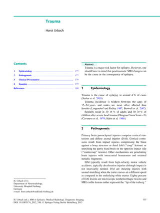 Trauma
Horst Urbach
Contents
1 Epidemiology........................................................................ 177
2 Pathogenesis.......................................................................... 177
3 Clinical Presentation ........................................................... 179
4 Imaging ................................................................................. 179
References...................................................................................... 180
Abstract
Trauma is a major risk factor for epilepsy. However, one
should have in mind that posttraumatic MRI changes can
be the cause or the consequence of epilepsy.
1 Epidemiology
Trauma is the cause of epilepsy in around 4 % of cases
(Serles et al. 2003).
Trauma incidence is highest between the ages of
15–24 years and males are more often affected than
females (Langendorf and Pedley 1997; Boswell et al. 2002).
Seizures occur in 10–15 % of adults and 30–35 % of
children after severe head trauma (Glasgow Coma Score9)
(Caveness et al. 1979; Hahn et al. 1988).
2 Pathogenesis
Primary brain parenchymal injuries comprise cortical con-
tusions and diffuse axonal injuries (DAI). Cortical contu-
sions result from impact injuries compressing the brain
against a bony structure or dural fold (‘‘coup’’ lesions) or
stretching the partly ﬁxed brain on the opposite impact side
(‘‘contrecoup’’ lesions). Other mechanisms are penetrating
brain injuries with intracranial hematomas and retained
metallic fragments.
DAI typically result from high-velocity motor vehicle
accidents, typically deceleration injuries although impact is
not necessarily needed. DAI are shearing injuries with
axonal stretching when the cortex moves at a different speed
as compared to the underlying white matter. Eighty percent
of DAI lesions are microscopic nonhemorrhagic lesions and
MRI visible lesions rather represent the ‘‘tip of the iceberg.’’
H. Urbach (&)
Department of Neuroradiology,
University Hospital Freiburg,
Germany
e-mail: horst.urbach@uniklinik-freiburg.de
H. Urbach (ed.), MRI in Epilepsy, Medical Radiology. Diagnostic Imaging,
DOI: 10.1007/174_2012_748, Ó Springer-Verlag Berlin Heidelberg 2013
177
 