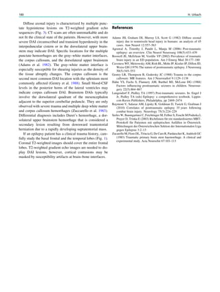 Diffuse axonal injury is characterized by multiple punc-
tate hypointense lesions on T2-weighted gradient echo
sequences (Fig. 3). CT scans are often unremarkable and do
not ﬁt the clinical state of the patients. However, with more
severe DAI circumscribed and transient hyperdensity in the
interpeduncular cistern or in the dorsolateral upper brain-
stem may indicate DAI. Speciﬁc locations for the multiple
punctate hemorrhages are the gray–white matter interfaces,
the corpus callosum, and the dorsolateral upper brainstem
(Adams et al. 1982). The gray–white matter interface is
especially susceptible for shearing injuries as the density of
the tissue abruptly changes. The corpus callosum is the
second most common DAI location with the splenium most
commonly affected (Gentry et al. 1988). Small blood-CSF
levels in the posterior horns of the lateral ventricles may
indicate corpus callosum DAI. Brainstem DAIs typically
involve the dorsolateral quadrant of the mesencephalon
adjacent to the superior cerebellar peduncle. They are only
observed with severe trauma and multiple deep white matter
and corpus callosum hemorrhages (Zuccarello et al. 1983).
Differential diagnosis includes Duret’s hemorrhage, a dor-
solateral upper brainstem hemorrhage that is considered a
secondary lesion resulting from downward trantentorial
herniation due to a rapidly developing supratentorial mass.
If an epilepsy patient has a clinical trauma history, care-
fully study the basal frontal and the temporal lobes (Fig. 1).
Coronal T2-weighted images should cover the entire frontal
lobes. T2-weighted gradient echo images are needed to dis-
play DAI lesions, however, cortical contusions may be
masked by susceptibility artifacts at brain–bone interfaces.
References
Adams JH, Graham DI, Murray LS, Scott G (1982) Diffuse axonal
injury due to nonmissile head injury in humans: an analysis of 45
cases. Ann Neurol 12:557–563
Agrawal A, Timothy J, Pandit L, Manju M (2006) Post-traumatic
epilepsy: an overview. Clin Neurol Neurosurg 108(5):433–439
Boswell JE, McErlean M, Verdile VP (2002) Prevalence of traumatic
brain injury in an ED population. Am J Emerg Med 20:177–180
Caveness WF, Meirowsky AM, Rish BL, Mohr JP, Kistler JP, Dillon JD,
Weiss GH (1979) The nature of posttraumatic epilepsy. J Neurosurg
50(5):545–553
Gentry LR, Thompson B, Godersky JC (1988) Trauma to the corpus
callosum: MR features. Am J Neuroradiol 9:1129–1138
Hahn YS, Fuchs S, Flannery AM, Barthel MJ, McLone DG (1988)
Factors inﬂuencing posttraumatic seizures in children. Neurosur-
gery 22(5):864–867
Langendorf F, Pedley TA (1997) Post-traumatic seizures. In: Engel J
Jr, Pedley TA (eds) Epilepsy: a comprehensive textbook. Lippin-
cott-Raven Publishers, Philadelphia, pp 2469–2474
Raymont V, Salazar AM, Lipsky R, Goldman D, Tasick G, Grafman J
(2010) Correlates of posttraumatic epilepsy 35 years following
combat brain injury. Neurology 75(3):224–229
Serles W, Baumgartner C, Feichtinger M, Felber S, Feucht M Podreka I,
Prayer D, Trinka E (2003) Richtlinien für ein standardisiertes MRT-
Protokoll für Patienten mit epileptischen Anfällen in Österreich.
Mitteilungen der Österreichischen Sektion der Internationalen Liga
gegen Epilepsie 3:2–13
Zucarello M, Fiore DL, Trincia G,DeCaroR,Pardatscher K,Andrioli GC
(1983) Traumatic primary brain stem haemorrhage. A clinical and
experimental study. Acta Neurochir 67:103–113
180 H. Urbach
 