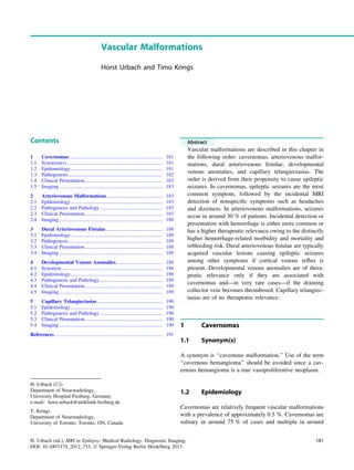 Vascular Malformations
Horst Urbach and Timo Krings
Contents
1 Cavernomas.......................................................................... 181
1.1 Synonym(s)............................................................................ 181
1.2 Epidemiology......................................................................... 181
1.3 Pathogenesis........................................................................... 182
1.4 Clinical Presentation.............................................................. 183
1.5 Imaging .................................................................................. 183
2 Arteriovenous Malformations ............................................ 185
2.1 Epidemiology......................................................................... 185
2.2 Pathogenesis and Pathology.................................................. 185
2.3 Clinical Presentation.............................................................. 185
2.4 Imaging .................................................................................. 188
3 Dural Arteriovenous Fistulae............................................. 188
3.1 Epidemiology......................................................................... 188
3.2 Pathogenesis........................................................................... 188
3.3 Clinical Presentation.............................................................. 188
3.4 Imaging .................................................................................. 188
4 Developmental Venous Anomalies..................................... 188
4.1 Synonym ................................................................................ 188
4.2 Epidemiology......................................................................... 188
4.3 Pathogenesis and Pathology.................................................. 189
4.4 Clinical Presentation.............................................................. 189
4.5 Imaging .................................................................................. 189
5 Capillary Telangiectasias.................................................... 190
5.1 Epidemiology......................................................................... 190
5.2 Pathogenesis and Pathology.................................................. 190
5.3 Clinical Presentation.............................................................. 190
5.4 Imaging .................................................................................. 190
References...................................................................................... 191
Abstract
Vascular malformations are described in this chapter in
the following order: cavernomas, arteriovenous malfor-
mations, dural arteriovenous ﬁstulae, developmental
venous anomalies, and capillary telangiectasias. The
order is derived from their propensity to cause epileptic
seizures. In cavernomas, epileptic seizures are the most
common symptom, followed by the incidental MRI
detection of nonspeciﬁc symptoms such as headaches
and dizziness. In arteriovenous malformations, seizures
occur in around 30 % of patients. Incidental detection or
presentation with hemorrhage is either more common or
has a higher therapeutic relevance owing to the distinctly
higher hemorrhage-related morbidity and mortality and
rebleeding risk. Dural arteriovenous ﬁstulae are typically
acquired vascular lesions causing epileptic seizures
among other symptoms if cortical venous reﬂux is
present. Developmental venous anomalies are of thera-
peutic relevance only if they are associated with
cavernomas and—in very rare cases—if the draining
collector vein becomes thrombosed. Capillary telangiec-
tasias are of no therapeutic relevance.
1 Cavernomas
1.1 Synonym(s)
A synonym is ‘‘cavernous malformation.’’ Use of the term
‘‘cavernous hemangioma’’ should be avoided since a cav-
ernous hemangioma is a true vasoproliferative neoplasm.
1.2 Epidemiology
Cavernomas are relatively frequent vascular malformations
with a prevalence of approximately 0.5 %. Cavernomas are
solitary in around 75 % of cases and multiple in around
H. Urbach (&)
Department of Neuroradiology,
University Hospital Freiburg, Germany
e-mail: horst.urbach@uniklinik-freiburg.de
T. Krings
Department of Neuroradiology,
University of Toronto, Toronto, ON, Canada
H. Urbach (ed.), MRI in Epilepsy, Medical Radiology. Diagnostic Imaging,
DOI: 10.1007/174_2012_753, Ó Springer-Verlag Berlin Heidelberg 2013
181
 
