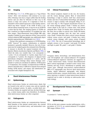 2.4 Imaging
On MRI (Figs. 5, 6, 7, 8), AVMs appear as a ‘‘bag of black
worms’’ (ﬂow void structures) with minimal or no mass
effect. Draining veins have a larger caliber than the feeding
arteries and can often be followed on their way to the
sinuses or deep vein system. It is important to look for
intranidal or ﬂow-related aneurysms of the feeding arteries,
which may bleed ‘‘instead’’ of the AVM. If there is sig-
niﬁcant edema around the lesion, it may be not an AVM but
a tumor that has bled. The imaging features of AVMs are
best visualized on (high-resolution) T2-weighted fast spin
echo images. Three-dimensional time-of-ﬂight MR angi-
ography is helpful for gross depiction of ﬂow; time-resolved
contrast-enhanced MR angiography may additionally depict
detailed angioarchitecture (Hadizadeh et al. 2012).
Owing to the signiﬁcant consequences of AVM bleeding,
AVM ‘‘removal’’ by surgery, embolization, or radiation
treatment is generally intended. However, the risk of treat-
ment must be weighed against the estimated risk of bleeding.
A measure to describe the surgical treatment risk is the
Spetzler–Martin classiﬁcation (Spetzler and Martin 1986), in
which the nidus size (smaller than 3 cm corresponds to
1 point, 3–6 cm corresponds to 2 points, larger than 6 cm
corresponds to 3 points), the eloquence of adjacent brain
parenchyma (eloquence corresponds to 1 point), and the
pattern of venous drainage (deep venous drainage corre-
sponds to 1 point) are considered. In addition, AVM location
is of importance. For example, in temporomesial AVMs the
anterior choroidal artery is difﬁcult to separate from enlarged
feeding AVM arteries, and surgery and embolization are
associated with a higher hemiparesis risk.
3 Dural Arteriovenous Fistulae
3.1 Epidemiology
Dural arteriovenous ﬁstulae are arteriovenous shunts that
are located in the wall of a venous sinus and are typically
fed by meningeal arteries. In adults, so-called dural arte-
riovenous ﬁstulae are acquired and may develop following,
e.g., a minor trauma and/or sinus thrombosis. In children,
dural arteriovenous ﬁstulae are often congenital.
3.2 Pathogenesis
Dural arteriovenous ﬁstulae are communications between
dural branches of the internal carotid artery, the external
carotid artery, the vertebral artery, and intracerebral veins
and/or sinuses.
3.3 Clinical Presentation
The clinical symptoms depend on the size, the location,
and the venous drainage pattern. Risk of intracerebral
hemorrhage is high in anterior skull base arteriovenous
ﬁstulae and risk of intracerebral hemorrhage and epileptic
seizures is high in ﬁstulae with retrograde ﬁlling of cor-
tical veins (Fig. 9). The Cognard classiﬁcation focuses on
the venous drainage pattern: Grade 1 ﬁstulae are arterio-
venous shunts in the wall of a venous sinus, with normal
antegrade ﬂow. Grade 2A ﬁstulae show retrograde ﬂow in
the sinus, but no reﬂux in cortical veins. Grade 2B ﬁstulae
show retrograde drainage from the sinus into cortical
veins. Grade 3 ﬁstulae have direct cortical venous drainage
without venous ectasia, and grade 4 ﬁstulae have direct
cortical venous drainage with venous ectasia (Cognard
et al. 1995). The risk of intracerebral hemorrhage and of
epileptic seizures is low in grade 1 and grade 2A ﬁstulae
and high in grade 2B, grade 3, and grade 4 ﬁstulae.
3.4 Imaging
Vasogenic edema, hemorrhage, and tubular/tortuous ﬂow
void (T2-weighted) and contrast-enhanced (T1-weighted
contrast-enhanced sequences) structures are suggestive of
a dural arteriovenous ﬁstula. Coronal three-dimensional
phase contrast angiography is needed to show venous sinus
anatomy and may reveal a thrombosed or partially open
venous sinus. Although time-resolved contrast-enhanced
MR or CT angiography may discover dural arteriovenous
ﬁstulae, digital subtraction angiography with bilateral
internal carotid artery, external carotid artery, and vertebral
artery injections is needed if a dural arteriovenous ﬁstula is
suspected and in order to develop an endovascular treat-
ment strategy.
4 Developmental Venous Anomalies
4.1 Synonym
A synonym is ‘‘venous angioma.’’
4.2 Epidemiology
DVAs are the most common vascular malformation, with a
prevalence of 2.5–9 % on contrast-enhanced T1-weighted
MR images (Osborn 2010).
188 H. Urbach and T. Krings
 