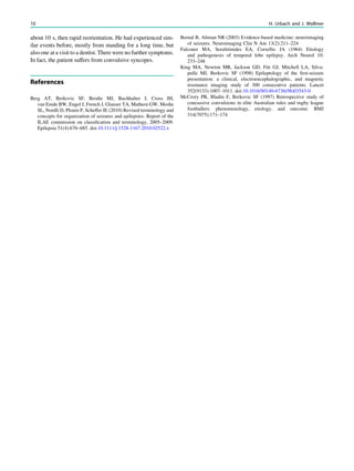 about 10 s, then rapid reorientation. He had experienced sim-
ilar events before, mostly from standing for a long time, but
also one at a visit to a dentist. There were no further symptoms.
In fact, the patient suffers from convulsive syncopes.
References
Berg AT, Berkovic SF, Brodie MJ, Buchhalter J, Cross JH,
van Emde BW, Engel J, French J, Glauser TA, Mathern GW, Moshe
SL, Nordli D, Plouin P, Scheffer IE (2010) Revised terminology and
concepts for organization of seizures and epilepsies: Report of the
ILAE commission on classiﬁcation and terminology, 2005–2009.
Epilepsia 51(4):676–685. doi:10.1111/j.1528-1167.2010.02522.x
Bernal B, Altman NR (2003) Evidence-based medicine: neuroimaging
of seizures. Neuroimaging Clin N Am 13(2):211–224
Falconer MA, Serafetinides EA, Corsellis JA (1964) Etiology
and pathogenesis of temporal lobe epilepsy. Arch Neurol 10:
233–248
King MA, Newton MR, Jackson GD, Fitt GJ, Mitchell LA, Silva-
pulle MJ, Berkovic SF (1998) Epileptology of the ﬁrst-seizure
presentation: a clinical, electroencephalographic, and magnetic
resonance imaging study of 300 consecutive patients. Lancet
352(9133):1007–1011. doi:10.1016/S0140-6736(98)03543-0
McCrory PR, Bladin F, Berkovic SF (1997) Retrospective study of
concussive convulsions in elite Australian rules and rugby league
footballers: phenomenology, etiology, and outcome. BMJ
314(7075):171–174
10 H. Urbach and J. Wellmer
 