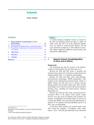 Ischemia
Horst Urbach
Contents
1 Hypoxic-Ischemic Encephalopathies in Utero
and in Infancy...................................................................... 193
1.1 Hydranencephaly ................................................................... 195
1.2 Porencephaly, Encephalomalacia, and Perinatal Stroke ...... 195
1.3 Periventricular Leukomalacia, Subcortical Leukomalacia,
and Ulegyria .......................................................................... 198
2 Adult Stroke ......................................................................... 201
3 Moyamoya ............................................................................ 202
4 CADASIL.............................................................................. 205
References...................................................................................... 205
Abstract
A vascular etiology of epileptic seizures is common in
the fetal and perinatal period and again in adults. In
adults, more than 50 % of newly diagnosed epilepsy
cases are related to cerebrovascular diseases, but the
exact underlying mechanism is often difﬁcult to prove.
This chapter summarizes different vascular lesions with
characteristic MRI patterns.
1 Hypoxic-Ischemic Encephalopathies
in Utero and in Infancy
Background:
The gestational age and the severity of the hypoxic-
ischemic insult determine how the brain reacts to it.
Between the 20th and 28th weeks of gestation, the
immature brain cannot react with gliosis; typical lesions are
hydranencephaly (Fig. 1) or (agenetic) porencephaly.
Between the 28th and 32nd weeks, periventricular-
intraventricular hemorrhages (PIVH) predominate. They
originate in the subependymal germinal matrix, which is a
highly cellular area that gives rise to neurons and glia
during gestation and involutes before term. Most of these
hemorrhages occur in the ﬁrst week of life and are related to
perinatal stress, including low blood pressure, hypoxia,
hypercarbia, etc.
Between the 32nd and 36th weeks, periventricular leu-
komalacia (PVL) is the typical lesion pattern, which,
however, may also occur in immature term newborns, for
instance, in combination with cardiac defects. It also has an
overlap with (PIVH), since periventricular leukomalacia is
found in 75 % of patients who died with PIVH, and 25 % of
PVL cases are hemorrhagic.
As the brain further matures, the vascular border zones
shift toward the periphery. Accordingly, white matter
lesions ‘‘move’’ from the periventricular to the subcortical
H. Urbach (&)
Department of Neuroradiology, University Hospital Freiburg,
Germany
e-mail: horst.urbach@uniklinik-freiburg.de
H. Urbach (ed.), MRI in Epilepsy, Medical Radiology. Diagnostic Imaging,
DOI: 10.1007/174_2012_781, Ó Springer-Verlag Berlin Heidelberg 2013
193
 