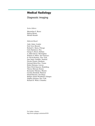 Medical Radiology
Diagnostic Imaging
Series Editors
Maximilian F. Reiser
Hedvig Hricak
Michael Knauth
Editorial Board
Andy Adam, London
Fred Avni, Brussels
Richard L. Baron, Chicago
Carlo Bartolozzi, Pisa
George S. Bisset, Durham
A. Mark Davies, Birmingham
William P. Dillon, San Francisco
D. David Dershaw, New York
Sam Sanjiv Gambhir, Stanford
Nicolas Grenier, Bordeaux
Gertraud Heinz-Peer, Vienna
Robert Hermans, Leuven
Hans-Ulrich Kauczor, Heidelberg
Theresa McLoud, Boston
Konstantin Nikolaou, Munich
Caroline Reinhold, Montreal
Donald Resnick, San Diego
Rüdiger Schulz-Wendtland, Erlangen
Stephen Solomon, New York
Richard D. White, Columbus
For further volumes:
http://www.springer.com/series/4354
 