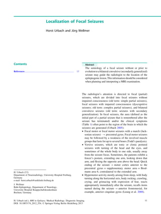 Localization of Focal Seizures
Horst Urbach and Jo¨rg Wellmer
Contents
References...................................................................................... 13
Abstract
The semiology of a focal seizure without or prior to
evolutiontoabilateralconvulsive(secondarilygeneralized)
seizure may guide the radiologist to the location of the
epileptogeniclesion.Thisinformationshouldbeconsidered
when planning and interpreting a MRI examination.
The radiologist’s attention is directed to focal (partial)
seizures, which are divided into focal seizures without
impaired consciousness (old term: simple partial seizures),
focal seizures with impaired consciousness (dyscognitive
seizures; old term: complex partial seizures), and bilateral
convulsive seizures (old term: seizures with secondary
generalization). In focal seizures, the aura (deﬁned as the
initial part of a partial seizure that is remembered after the
seizure has terminated) and/or the clinical symptoms
(Table 1) often point to the region of the brain in which the
seizures are generated (Urbach 2005):
• Focal motor or focal motor seizures with a march (Jack-
sonian seizure) ? precentral gyrus. Focal motor seizures
may be followed by a weakness of the involved muscle
groups that lasts for up to several hours (Todd’s paralysis).
• Versive seizures, which are tonic or clonic postural
seizures with turning of the head and the eyes, and
sometimes of the whole body to one side, usually away
from the seizure focus. Sometimes, the patients exhibit a
fencer’s posture, extending one arm, looking down that
arm, and ﬂexing the opposite arm above the head. Quick
ending of the seizure ? motor cortex anterior to the
precentral gyrus = supplementary motor area = Brod-
mann area 6, contralateral to the extended arm.
• Hypermotor activity mostly arising from sleep, with body
turning along the horizontal axis, body rocking, crawling,
crying, and grimacing with expression of fear, reacts
appropriately immediately after the seizure, recalls items
named during the seizure ? anterior frontomesial, for
example, anterior cingulate gyrus (Leung et al. 2008).
H. Urbach (&)
Department of Neuroradiology, University Hospital Freiburg,
Germany
e-mail: horst.urbach@uniklinik-freiburg.de
J. Wellmer
Ruhr-Epileptology, Department of Neurology,
University Hospital Knappschaftskrankenhaus
Bochum, Germany
H. Urbach (ed.), MRI in Epilepsy, Medical Radiology. Diagnostic Imaging,
DOI: 10.1007/174_2012_554, Ó Springer-Verlag Berlin Heidelberg 2013
11
 