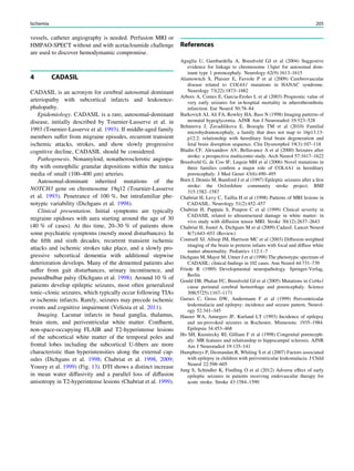 vessels, catheter angiography is needed. Perfusion MRI or
HMPAO-SPECT without and with acetacloamide challenge
are used to discover hemodymamic compromise.
4 CADASIL
CADASIL is an acronym for cerebral autosomal dominant
arteriopathy with subcortical infarcts and leukoence-
phalopathy.
Epidemiology. CADASIL is a rare, autosomal-dominant
disease, initially described by Tournier-Lasserve et al. in
1993 (Tournier-Lasserve et al. 1993). If middle-aged family
members suffer from migraine episodes, recurrent transient
ischemic attacks, strokes, and show slowly progressive
cognitive decline, CADASIL should be considered.
Pathogenesis. Nonamyloid, nonatherosclerotic angiopa-
thy with osmophilic granular depositions within the tunica
media of small (100–400 lm) arteries.
Autosomal-dominant inherited mutations of the
NOTCH3 gene on chromosome 19q12 (Tournier-Lasserve
et al. 1993). Penetrance of 100 %, but intrafamiliar phe-
notypic variability (Dichgans et al. 1998).
Clinical presentation. Initial symptoms are typically
migraine epidoses with aura starting around the age of 30
(40 % of cases). At this time, 20–30 % of patients show
some psychiatric symptoms (mostly mood disturbances). In
the ﬁfth and sixth decades, recurrent transient ischemic
attacks and ischemic strokes take place, and a slowly pro-
gressive subcortical dementia with additional stepwise
deterioration develops. Many of the demented patients also
suffer from gait disturbances, urinary incontinence, and
pseuodbulbar palsy (Dichgans et al. 1998). Around 10 % of
patients develop epileptic seizures, most often generalized
tonic–clonic seizures, which typically occur following TIAs
or ischemic infarcts. Rarely, seizures may precede ischemic
events and cognitive impairment (Velioza et al. 2011).
Imaging. Lacunar infarcts in basal ganglia, thalamus,
brain stem, and periventricular white matter. Conﬂuent,
non-space-occupying FLAIR and T2-hyperintense lesions
of the subcortical white matter of the temporal poles and
frontal lobes including the subcortical U-ﬁbers are more
characteristic than hyperintensities along the external cap-
sules (Dichgans et al. 1998; Chabriat et al. 1998, 2009;
Yousry et al. 1999) (Fig. 13). DTI shows a distinct increase
in mean water diffusivity and a parallel loss of diffusion
anisotropy in T2-hyperintense lesions (Chabriat et al. 1999).
References
Aguglia U, Gambardella A, Breedveld GJ et al (2004) Suggestive
evidence for linkage to chromosome 13qter for autosomal dom-
inant type 1 porencephaly. Neurology 62(9):1613–1615
Alamowitch S, Plaisier E, Favrole P et al (2009) Cerebrovascular
disease related to COL4A1 mutations in HANAC syndrome.
Neurology 73(22):1873–1882
Arboix A, Comes E, Garcia-Eroles L et al (2003) Prognostic value of
very early seizures for in-hospital mortality in atherothrombotic
infarction. Eur Neurol 50:78–84
Barkovich AJ, Ali FA, Rowley HA, Bass N (1998) Imaging patterns of
neonatal hypoglycemia. AJNR Am J Neuroradiol 19:523–528
Behunova J, Zavadilikova E, Bozoglu TM et al (2010) Familial
microhydranencephaly, a family that does not map to 16p13.13-
p12.2: relationship with hereditary fetal brain degeneration and
fetal brain disruption sequence. Clin Dysmorphol 19(3):107–118
Bladin CF, Alexandrov AV, Bellavance A et al (2000) Seizures after
stroke: a prospective multicenter study. Arch Neurol 57:1617–1622
Breedveld G, de Coo IF, Lequin MH et al (2006) Novel mutations in
three families conﬁrm a major role of COL4A1 in hereditary
porencephaly. J Med Genet 43(6):490–495
Burn J, Dennis M, Bamford J et al (1997) Epileptic seizures after a ﬁrst
stroke: the Oxfordshire community stroke project. BMJ
315:1582–1587
Chabriat H, Levy C, Taillia H et al (1998) Patterns of MRI lesions in
CADASIL. Neurology 51(2):452–457
Chabriat H, Pappata S, Poupon C et al (1999) Clinical severity in
CADASIL related to ultrastructural damage in white matter: in
vivo study with diffusion tensor MRI. Stroke 30(12):2637–2643
Chabriat H, Joutel A, Dichgans M et al (2009) Cadasil. Lancet Neurol
8(7):643–653 (Review)
Counsell SJ, Allsop JM, Harrison MC et al (2003) Diffusion-weighted
imaging of the brain in preterm infants with focal and diffuse white
matter abnormality. Pediatrics 112:1–7
Dichgans M, Mayer M, Uttner I et al (1998) The phenotypic spectrum of
CADASIL: clinical ﬁndings in 102 cases. Ann Neurol 44:731–739
Friede R (1989) Developmental neuropathology. Springer-Verlag,
Berlin
Gould DB, Phalan FC, Breedveld GJ et al (2005) Mutations in Col4a1
cause perinatal cerebral hemorrhage and porencephaly. Science
308(5725):1167–1171
Gurses C, Gross DW, Andermann F et al (1999) Periventricular
leukomalacia and epilepsy: incidence and seizure pattern. Neurol-
ogy 52:341–345
Hauser WA, Annegers JF, Kurland LT (1993) Incidence of epilepsy
and un-provoked seizures in Rochester, Minnesota: 1935–1984.
Epilepsia 34:453–468
Ho SH, Kuzniecky RI, Gilliam F et al (1998) Congenital porenceph-
aly: MR features and relationship to hippocampal sclerosis. AJNR
Am J Neuroradiol 19:135–141
Humphreys P, Deonandan R, Whiting S et al (2007) Factors associated
with epilepsy in children with periventricular leukomalacia. J Child
Neurol 22:598–605
Jung S, Schindler K, Findling O et al (2012) Adverse effect of early
epileptic seizures in patients receiving endovascular therapy for
acute stroke. Stroke 43:1584–1590
Ischemia 205
 
