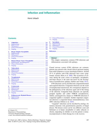 Infection and Inflammation
Horst Urbach
Contents
1 TORCH(S)............................................................................ 208
1.1 Epidemiology......................................................................... 208
1.2 Pathogenesis........................................................................... 208
1.3 Clinical Presentation.............................................................. 208
1.4 Imaging .................................................................................. 208
2 Herpes Simplex Encephalitis.............................................. 208
2.1 Epidemiology......................................................................... 208
2.2 Pathogenesis........................................................................... 208
2.3 Clinical Presentation.............................................................. 209
2.4 Imaging .................................................................................. 209
3 Human Herpes Virus 6 Encephalitis ................................ 210
3.1 Epidemiology and Pathogenesis ........................................... 210
3.2 Clinical Presentation.............................................................. 210
3.3 Imaging .................................................................................. 210
4 Tuberculosis.......................................................................... 210
4.1 Epidemiology......................................................................... 210
4.2 Pathogenesis........................................................................... 211
4.3 Clinical Presentation.............................................................. 211
4.4 Imaging .................................................................................. 211
5 Toxoplasmosis ...................................................................... 212
5.1 Epidemiology......................................................................... 212
5.2 Pathogenesis........................................................................... 212
5.3 Clinical Presentation.............................................................. 212
5.4 Imaging .................................................................................. 212
6 Cysticercosis ......................................................................... 212
6.1 Epidemiology......................................................................... 212
6.2 Pathogenesis........................................................................... 213
6.3 Clinical Presentation.............................................................. 213
6.4 Imaging .................................................................................. 214
7 Echinococcosis (Hydatid Disease)...................................... 215
7.1 Epidemiology......................................................................... 215
7.2 Pathogenesis........................................................................... 215
7.3 Clinical Presentation.............................................................. 215
7.4 Imaging .................................................................................. 216
8 Sarcoidosis ............................................................................ 216
8.1 Epidemiology......................................................................... 216
8.2 Pathogenesis........................................................................... 217
8.3 Clinical Presentation.............................................................. 217
8.4 Imaging .................................................................................. 217
References...................................................................................... 218
Abstract
This chapter summarizes common CNS infections and
inﬂammations associated with epilepsy.
Central nervous system (CNS) infections are common;
patients may present with a broad clinical spectrum ranging
from mild symptoms to severe neurological deﬁcits. Around
25 % of patients with CNS infections have acute symp-
tomatic seizures (Kim et al. 2008). The occurrence of sei-
zures during the acute course of meningitis, encephalitis,
and brain abscess is the main risk factor for the develop-
ment of postinfectious epilepsy (Sellner and Trinka 2012).
CNS infections can be classiﬁed into congenital/neonatal
and acquired infections. Congenital infections are the result
of transplacental transmission; the consequences depend on
the pathogenicity of the infectious agent and of the timing
of the infection. Congenital brain infections are typically
grouped together and called TORCH (toxoplasmosis,
rubella, cytomegalovirus, herpes) or TORCHS infections if
congenital syphilis is included. Another important congen-
ital infection is congenital human immunodeﬁciency virus
(HIV) infection (Osborn et al. 2010).
‘‘Acquired’’ infections can be classiﬁed by etiology, for
instance, bacterial, viral, granulomatous, parasitic, or fungal
disease. The disease course can be very different: acute and
fulminant as in herpes encephalitis or rather subacute or
chronic, depending on whether or not the patient is immu-
nocompromised or which therapy he or she receives.
H. Urbach (&)
Department of Neuroradiology,
University Hospital Freiburg, Germany
e-mail: horst.urbach@uniklinik-freiburg.de
H. Urbach (ed.), MRI in Epilepsy, Medical Radiology. Diagnostic Imaging,
DOI: 10.1007/174_2012_756, Ó Springer-Verlag Berlin Heidelberg 2013
207
 
