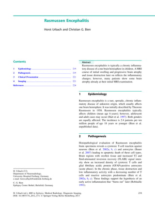 Rasmussen Encephalitis
Horst Urbach and Christian G. Bien
Contents
1 Epidemiology........................................................................ 219
2 Pathogenesis.......................................................................... 219
3 Clinical Presentation ........................................................... 221
4 Imaging ................................................................................. 221
References...................................................................................... 224
Abstract
Rasmussen encephalitis is typically a chronic inﬂamma-
tory disease of a one brain hemisphere in children. A MRI
course of initial swelling and progressive brain atrophy
and tissue destruction later on reﬂects the inﬂammatory
changes; however, many patients show some brain
atrophy already at their initial MRI examination.
1 Epidemiology
Rasmussen encephalitis is a rare, sporadic, chronic inﬂam-
matory disease of unknown origin, which usually affects
one brain hemisphere. It was initially described by Theorore
Rasmussen in 1958. Rasmussen encephalitis typically
affects children (mean age 6 years); however, adolescent
and adult cases may occur (Hart et al. 1997). Both genders
are equally affected. The incidence is 2.4 patients per ten
million people of age 18 years or younger (Bien et al.
unpublished data).
2 Pathogenesis
Histopathological evaluation of Rasmussen encephalitis
brain specimens reveals a cytotoxic T-cell reaction against
neurons (Bien et al. 2002a, b, c) and astrocytes (Bauer
et al. 2007) leading to apoptotic death of these cell types.
Brain regions with swollen tissue and increased T2 and
ﬂuid-attenuated inversion recovery (FLAIR) signal inten-
sity show an increased density of cytotoxic T cells and
glial ﬁbrillary acidic protein (GFAP)-positive astrocytes
(acute phase). In the chronic phase, tissue destruction and
low inﬂammatory activity with a decreasing number of T
cells and reactive astrocytes predominate (Bien et al.
2002a, b, c). These ﬁndings support the hypothesis of an
early active inﬂammation that ‘‘burns out’’ later (Robitaille
1991).
H. Urbach (&)
Department of Neuroradiology,
University Hospital Freiburg, Germany
e-mail: horst.urbach@uniklinik-freiburg.de
C. G. Bien
Epilepsy Centre Bethel, Bielefeld, Germany
H. Urbach (ed.), MRI in Epilepsy, Medical Radiology. Diagnostic Imaging,
DOI: 10.1007/174_2012_573, Ó Springer-Verlag Berlin Heidelberg 2013
219
 