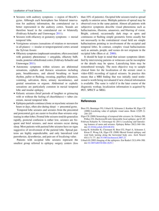 • Seizures with auditory symptoms ? region of Heschl’s
gyrus. Although each hemisphere has bilateral innerva-
tion for auditory information, the contralateral ear is
better represented in the auditory cortex. Sounds are
therefore heard in the contralateral ear or bilaterally
(Foldvary-Schaefer and Unnwongse 2011).
• Seizures with olfactory or gustatory symptoms ? mesial
temporal lobe.
• Vertiginous seizures (sensations of rotation or movement
in all planes) ? insular or temporoparietal cortex around
the Sylvian ﬁssure.
• Olfactory symptoms (unpleasantsensations, oftenassociated
with gustatory phenomena) ? amygdala, olfactory bulb,
insula, posterior orbitofrontal cortex (Foldvary-Schaefer and
Unnwongse 2011).
• Autonomic symptoms within seizures are abdominal
sensations, cephalic and thoracic sensations including
pain, breathlessness, and altered breathing or heart
rhythm, pallor or ﬂushing, sweating, pupillary dilatation,
vomiting, salivation, thirst, urinary incontinence, and
genital sensations or orgasm. Abdominal or cephalic
sensations are particularly common in mesial temporal
lobe and insular epilepsy.
• Gelastic seizures (brief periods of laughter or grimacing
with or without the feeling of cheerfulness)? tuber cin-
ereum, mesial temporal lobe.
• Epilepsia partialis continua (clonic or myoclonic seizures for
hours or days, often also during sleep) ? precentral gyrus.
Temporal lobe seizures and seizures from the precentral
and postcentral gyri are easier to localize than seizures orig-
inating in other lobes. Frontal lobe seizures tend do generalize
rapidly, postictal confusion is rather low, seizures are fre-
quent and brief seizures, and most seizures occur during
sleep. Most patients with parietal lobe seizures have no signs
suggestive of involvement of the parietal lobe. Spread pat-
terns are highly unpredictable, and only lateralized ictal
paresthesias, dysesthesias, and pain are of localizing value.
Patients with occipital lobe seizures represent the
smallest group referred to epilepsy surgery centers (less
than 10% of patients). Occipital lobe seizures tend to spread
rapidly to anterior areas. Multiple patterns of spread may be
observed even in the same patient. Almost all patients with
subjective symptoms describe visual phenomena such as
hallucinations, illusions, amaurosis, and blurring of vision.
Bright, colored, occasionally dark rings or spots and
continuous or ﬂashing simple geometric forms usually but
not necessarily in the contralateral visual ﬁeld are simple
hallucinations pointing to involvement of the occipital and
temporal lobes. In contrast, complex visual hallucinations
such as animals, people, and scenes do not originate in the
occipital lobe (Bien et al. 2000).
It should be kept in mind that seizure symptoms identi-
ﬁed by interviewing patients or witnesses can be incomplete
or the details may be sparse. Lateralizing hints may be
remembered wrongly. The most objective way to sample
clinical hints for the localization of the seizure onset is
video–EEG recording of typical seizures. In practice this
means that a MRI ﬁnding that was initially rated nonle-
sional is worth being reevaluated if new clinical information
is available. The same is valid if in the later course of the
diagnostic workup, localization information is acquired by
PET, SPECT or MEG.
References
Bien CG, Benninger FO, Urbach H, Schramm J, Kurthen M, Elger CE
(2000) Localizing value of epileptic visual auras. Brain 123(Pt 2):
244–253
Elger CE (2000) Semeiology of temporal lobe seizures: In: Oxbury JM,
Polkey CE, DuchownyM (eds) Intractable focal epilepsy. pp 63–69
Foldvary-Schaefer N, Unnwongse K (2011) Localizing and lateraliz-
ing features of auras and seizures. Epilepsy Behav 20(2):160–166.
doi:10.1016/j.yebeh.2010.08.034
Leung H, Schindler K, Clusmann H, Bien CG, Popel A, Schramm J,
Kwan P, Wong LK, Elger CE (2008) Mesial frontal epilepsy and
ictal body turning along the horizontal body axis. Arch Neurol
65(1):71–77. doi:10.1001/archneurol.2007.22
Urbach H (2005) Imaging of the epilepsies. Eur Radiol 15(3):494–500.
doi:10.1007/s00330-004-2629-1
Localization of Focal Seizures 13
 