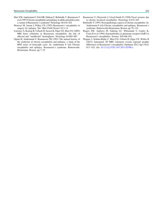Hart YM, Andermann F, Fish DR, Dubeau F, Robitaille Y, Rasmussen T
etal(1997)Chronicencephalitisandepilepsyinadultsandadolescents:
a variant of Rasmussen’s syndrome? Neurology 48:418–424
Honavar M, Janota I, Polkey CE (1992) Rasmussen’s encephalitis in
surgery for epilepsy. Dev Med Child Neurol 34:3–14
Larionov S, Koenig R, Urbach H, Sassen R, Elger CE, Bien CG (2005)
MRI brain volumetry in Rasmussen encephalitis: the fate of
affected and ‘‘unaffected’’ hemispheres. Neurology 64:885–887
Oguni H, Andermann F, Rasmussen TB (1991) The natural history of
the syndrome of chronic encephalitis and epilepsy: a study of the
MNI series of fortyeight cases. In: Andermann F (ed) Chronic
encephalitis and epilepsy. Rasmussen’s syndrome. Butterworth-
Heinemann, Boston, pp 7–35
Rasmussen T, Olszewski J, Lloyd-Smith D (1958) Focal seizures due
to chronic localized encephalitis. Neurology 8:435–445
Robitaille Y (1991) Neuropathologic aspects of chronic encephalitis. In:
Andermann F (ed) Chronic encephalitis and epilepsy. Rasmussen’s
syndrome. Butterworth-Heinemann, Boston, pp 79–110
Rogers SW, Andrews PI, Gahring LC, Whisenand T, Cauley K,
Crain B et al (1994) Autoantibodies to glutamate receptor GluR3 in
Rasmussen’s encephalitis. Science 265:648–651
Wagner J, Schöne-Barke C, Bien CG, Urbach H, Elger CE, Weber B
(2012) Automated 3D MRI volumetry reveals regional atrophy
differences in Rasmussen’s encephalitis. Epilepsia 2012 Apr 53(4):
613-621. doi: 10.1111/j.1528-1167.2011.03396.x
Rasmussen Encephalitis 225
 