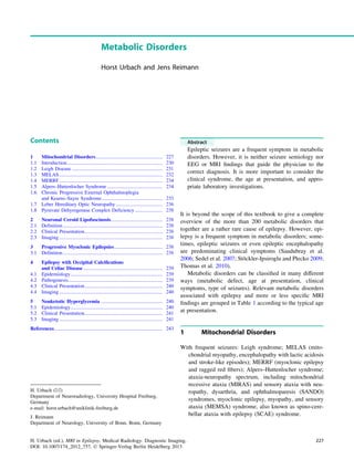 Metabolic Disorders
Horst Urbach and Jens Reimann
Contents
1 Mitochondrial Disorders..................................................... 227
1.1 Introduction............................................................................ 230
1.2 Leigh Disease ........................................................................ 231
1.3 MELAS.................................................................................. 232
1.4 MERRF.................................................................................. 234
1.5 Alpers–Huttenlocher Syndrome ............................................ 234
1.6 Chronic Progressive External Ophthalmoplegia
and Kearns–Sayre Syndrome ................................................ 235
1.7 Leber Hereditary Optic Neuropathy ..................................... 236
1.8 Pyruvate Dehyrogenase Complex Deficiency...................... 238
2 Neuronal Ceroid Lipofuscinosis......................................... 238
2.1 Definition............................................................................... 238
2.2 Clinical Presentation.............................................................. 238
2.3 Imaging .................................................................................. 238
3 Progressive Myoclonic Epilepsies ...................................... 238
3.1 Definition............................................................................... 238
4 Epilepsy with Occipital Calciﬁcations
and Celiac Disease ............................................................... 239
4.1 Epidemiology......................................................................... 239
4.2 Pathogenesis........................................................................... 239
4.3 Clinical Presentation.............................................................. 240
4.4 Imaging .................................................................................. 240
5 Nonketotic Hyperglycemia ................................................. 240
5.1 Epidemiology......................................................................... 240
5.2 Clinical Presentation.............................................................. 241
5.3 Imaging .................................................................................. 241
References...................................................................................... 243
Abstract
Epileptic seizures are a frequent symptom in metabolic
disorders. However, it is neither seizure semiology nor
EEG or MRI ﬁndings that guide the physician to the
correct diagnosis. It is more important to consider the
clinical syndrome, the age at presentation, and appro-
priate laboratory investigations.
It is beyond the scope of this textbook to give a complete
overview of the more than 200 metabolic disorders that
together are a rather rare cause of epilepsy. However, epi-
lepsy is a frequent symptom in metabolic disorders; some-
times, epileptic seizures or even epileptic encephalopathy
are predominating clinical symptoms (Saudubray et al.
2006; Sedel et al. 2007; Stöckler-Ipsiroglu and Plecko 2009;
Thomas et al. 2010).
Metabolic disorders can be classiﬁed in many different
ways (metabolic defect, age at presentation, clinical
symptoms, type of seizures). Relevant metabolic disorders
associated with epilepsy and more or less speciﬁc MRI
ﬁndings are grouped in Table 1 according to the typical age
at presentation.
1 Mitochondrial Disorders
With frequent seizures: Leigh syndrome; MELAS (mito-
chondrial myopathy, encephalopathy with lactic acidosis
and stroke-like episodes); MERRF (myoclonic epilepsy
and ragged red ﬁbers); Alpers–Huttenlocher syndrome;
ataxia-neuropathy spectrum, including mitochondrial
recessive ataxia (MIRAS) and sensory ataxia with neu-
ropathy, dysarthria, and ophthalmoparesis (SANDO)
syndromes, myoclonic epilepsy, myopathy, and sensory
ataxia (MEMSA) syndrome, also known as spino-cere-
bellar ataxia with epilepsy (SCAE) syndrome.
H. Urbach (&)
Department of Neuroradiology, University Hospital Freiburg,
Germany
e-mail: horst.urbach@uniklinik-freiburg.de
J. Reimann
Department of Neurology, University of Bonn, Bonn, Germany
H. Urbach (ed.), MRI in Epilepsy, Medical Radiology. Diagnostic Imaging,
DOI: 10.1007/174_2012_757, Ó Springer-Verlag Berlin Heidelberg 2013
227
 