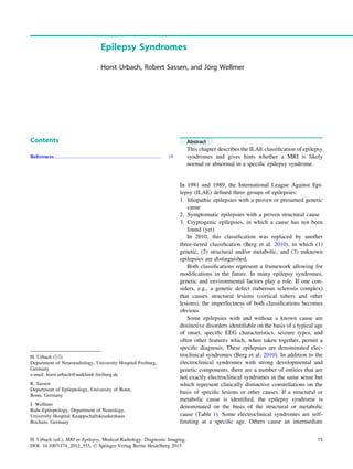 Epilepsy Syndromes
Horst Urbach, Robert Sassen, and Jo¨rg Wellmer
Contents
References...................................................................................... 19
Abstract
This chapter describes the ILAE classiﬁcation of epilepsy
syndromes and gives hints whether a MRI is likely
normal or abnormal in a speciﬁc epilepsy syndrome.
In 1981 and 1989, the International League Against Epi-
lepsy (ILAE) deﬁned three groups of epilepsies:
1. Idiopathic epilepsies with a proven or presumed genetic
cause
2. Symptomatic epilepsies with a proven structural cause
3. Cryptogenic epilepsies, in which a cause has not been
found (yet)
In 2010, this classiﬁcation was replaced by another
three-tiered classiﬁcation (Berg et al. 2010), in which (1)
genetic, (2) structural and/or metabolic, and (3) unknown
epilepsies are distinguished.
Both classiﬁcations represent a framework allowing for
modiﬁcations in the future. In many epilepsy syndromes,
genetic and environmental factors play a role. If one con-
siders, e.g., a genetic defect (tuberous sclerosis complex)
that causes structural lesions (cortical tubers and other
lesions), the imperfectness of both classiﬁcations becomes
obvious.
Some epilepsies with and without a known cause are
distinctive disorders identiﬁable on the basis of a typical age
of onset, speciﬁc EEG characteristics, seizure types, and
often other features which, when taken together, permit a
speciﬁc diagnosis. These epilepsies are denominated elec-
troclinical syndromes (Berg et al. 2010). In addition to the
electroclinical syndromes with strong developmental and
genetic components, there are a number of entities that are
not exactly electroclinical syndromes in the same sense but
which represent clinically distinctive constellations on the
basis of speciﬁc lesions or other causes. If a structural or
metabolic cause is identiﬁed, the epilepsy syndrome is
denominated on the basis of the structural or metabolic
cause (Table 1). Some electroclinical syndromes are self-
limiting at a speciﬁc age. Others cause an intermediate
H. Urbach (&)
Department of Neuroradiology, University Hospital Freiburg,
Germany
e-mail: horst.urbach@uniklinik-freiburg.de
R. Sassen
Department of Epileptology, University of Bonn,
Bonn, Germany
J. Wellmer
Ruhr-Epileptology, Department of Neurology,
University Hospital Knappschaftskrankenhaus
Bochum, Germany
H. Urbach (ed.), MRI in Epilepsy, Medical Radiology. Diagnostic Imaging,
DOI: 10.1007/174_2012_555, Ó Springer-Verlag Berlin Heidelberg 2013
15
 