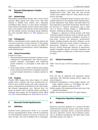 1.8 Pyruvate Dehyrogenase Complex
Deficiency
1.8.1 Epidemiology
Well-deﬁned mitochondrial disorder with a broad clinical
spectrum: Many patients have either severe, often fatal,
neonatal or infantile lactic acidosis and a phenotype
resembling Leigh’s disease or a more chronic neurodegen-
erative disease with episodes of lactic acidosis and recurrent
ataxia. Even patients with relatively normal mental ability
and with episodic dystonia, developing during childhood,
have been described (Head et al. 2005; Barnerias et al.
2010).
1.8.2 Pathogenesis
PDH is a mitochondrial enzyme complex that catalyzes the
conversion of pyruvate to acetyl coenzyme A. The complex
contains multiple copies of three enzymes: E1 (PDH), E2
(dihydrolipoamide acetyltransferase), and E3 (dihydrolipo-
amide dehydrogenase).
1.8.3 Clinical Presentation
Consider two types:
1. Abnormal prenatal brain development resulting in severe
nonprogressive encephalopathy with callosal agenesis,
gyration anomalies, microcephaly with intrauterine
growth retardation, or dysmorphia in both males and
females.
2. Acute energy failure in infants producing basal ganglia
lesions with paroxysmal dystonia, neuropathic ataxia due
to axonal transport dysfunction, or epilepsy typically in
males.
1.8.4 Imaging
Variable MRIs ranging from minor degrees of cerebral
atrophy (often in patients with severe neonatal lactic aci-
dosis) to gross cerebral atrophy with corpus callosum dys-
genesis, widespread increased diffusion in the white matter,
and bilateral subependymal cysts. Between these two
groups are patients with a Leigh-like pattern consisting of
symmetric basal ganglia, but not brainstem lesions (Head
et al. 2005; Soares-Fernandes et al. 2008; Lebre et al. 2011).
2 Neuronal Ceroid Lipofuscinosis
2.1 Definition
Neuronal Ceroid Lipofuscinosis (CLN) is an autosomal
recessive neurodegenerative disease with the accumulation
of ceroid lipofuscin material in lysosymes of neurons and
other cell types. The triad of blindness due to retinopathy,
dementia, and epilepsy is considered characteristic for the
childhood-onset forms, while adult and some juvenile
varieties occur without visual loss. These diseases are pro-
gressive and lethal.
A previous classiﬁcation based on disease onset, that is,
infantile (Santavuori), late infantile (Janksy–Bielschowsky),
juvenile (Spielmeyer–Vogt, Batten), and adult (Kufs), has
been replaced by a gene-based classiﬁcation. This has led to
the discovery of ‘‘atypical’’ presentations, that is, adult
cases of diseases formerly thought as childhood-onset
disorders, widening the phenotypic spectrum.
Diagnosis is suspected on clinical grounds, with initial
normal development and disease onset at a speciﬁc age with
visual failure that may progress to blindness, myoclonic or
tonic–clonic seizures, and progressive psychomotoric
decline, including dementia and ataxia. Diagnosis can be
conﬁrmed by blood spot enzyme analysis or detection of
characteristic lymphocyte vacuoles in some varieties;
however, electron microscopic detection of characteristic
granular osmiophilic deposits, curvilinear, ﬁngerprint, and
rectilinear proﬁles in lymphocytes or other tissues is needed
for others.
2.2 Clinical Presentation
Table 3 lists the types of CLN according to typical age at
onset.
2.3 Imaging
CLN will only be diagnosed with appropriate clinical
information. The following imaging features support the
clinical diagnosis:
Pronounced hypointensity of basal ganglia, thalami, sub-
stantia nigra/red nucleus on T2-weighted fast spin 
gradient echo sequences (Autti et al. 2007)
Distinct atrophy of the supratentorial brain more than of the
cerebellar hemispheres
Slightly increased (periventricular) T2 signal intensity
3 Progressive Myoclonic Epilepsies
3.1 Definition
Progressive myoclonic epilepsies are a group of disorders
characterized by myoclonic seizures, tonic–clonic seizures,
and progressive neurologic decline, in particular dementia
and ataxia. Myoclonic seizures may be bilateral synchro-
nous or multifocal asynchronous and affect limbs, facial,
and bulbar muscles (see Table 4).
238 H. Urbach and J. Reimann
 