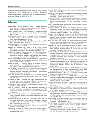 hypointensity predominantly in the posterior brain regions
(Wang et al. 2005; Raghavendra et al. 2007). Unilateral
striatal hyperintensity is another hint for nonketotic hyper-
glycemia (Chu et al. 2002) (Fig. 9).
References
Appignani BA, Kaye EM, Wolpert SM (1996) CT and MR appearance
of the brain in two children with molybdenum cofactor deﬁciency.
AJNR Am J Neuroradiol 17(2):317–320
Autti T, Joensuu R, Aberg L (2007) Decreased T2 signal in the thalami
may be a sign of lysosomal storage disease. Neuroradiology
49(7):571–578
Barkovich AJ, Good WV, Koch TK, Berg BO (1993) Mitochondrial
disorders: analysis of their clinical and imaging characteristic.
AJNR Am J Neuroradiol 14:1119–1137
Barkovich AJ, Peck WW (1997) MR of Zellweger syndrome. AJNR
Am J Neuroradiol 18(6):1163–1170
Barkovich AJ (2007) An approach to MRI of metabolic disorders in
children. J Neurorad 34:75–78
Barnerias C, Saudubray JM, Touati G et al (2010) Pyruvate
dehydrogenase complex deﬁciency: four neurological phenotypes
with differing pathogenesis. Dev Med Child Neurol 52:e1–e9
Berkovic SF, Carpenter S, Evans A et al (1989) Myoclonus epilepsy
and ragged-red ﬁbres (MERRF). 1. A clinical, pathological,
biochemical, magnetic resonance spectrographic and positron
emission tomographic study. Brain 112:1231–1260
Brismar J, Ozand PT (1994) CT and MR of the brain in disorders of
the propionate and methylmalonate metabolism. AJNR Am J
Neuroradiol 15(8):1459–1473 Review
Brismar J, Ozand PT (1995) CT and MR of the brain in glutaric
acidemia type I: a review of 59 published cases and a report of 5
new patients. AJNR Am J Neuroradiol 16(4):675–683
Chu K, Kang DW, Kim DE et al (2002) Diffusion-weighted and
gradient echo magnetic resonance ﬁndings of hemichorea-hemi-
ballismus associated with diabetic hyperglycemia: a hyperviscosity
syndrome? Arch Neurol 59:448–452
Davis RL, Holohan PD, Shrimpton AE et al (1999) Familial
encephalopathy with neuroserpin inclusion bodies. Am J Pathol
155:1901–1913
de Koning TJ, Jaeken J, Pineda M et al (2000) Hypomyelination and
reversible white matter attenuation in 3-phosphoglycerate dehy-
drogenase deﬁciency. Neuropediatrics 31(6):287–292
de Koning TJ, Klomp LW (2004) Serine-deﬁciency syndromes. Curr
Opin Neurol 17(2):197–204
Desai S, Ganesan K, Hegde A (2008) Biotinidase deﬁciency: a
reversible metabolic encephalopathy—neuroimaging and MR
spectroscopic ﬁndings in a series of four patients. Pediatr Radiol
38:848–856
Engelsen BA, Tzoulis C, Karlsen B et al (2008) POLG1 mutations
cause a syndromic epilepsy with occipital lobe predilection. Brain
131:818–828
Engelbrecht V, Rassek M, Huismann J, Wendel U (1997) MR and
proton MR spectroscopy of the brain in hyperhomocysteinemia
caused by methylenetetrahydrofolate reductase deﬁciency. AJNR
Am J Neuroradiol 18(3):536–539
Finsterer J, Zarrouk Mahjoub S (2012) Epilepsy in mitochondrial
disorders. Seizure 21:316–321
Gambardella A, Muglia M, Labate A et al (2001) Juvenile Hunting-
ton’s disease presenting as progressive myoclonic epilepsy.
Neurology 57(4):708–711
Gobbi G (2005) Coeliac disease, epilepsy and cerebral calciﬁcations.
Brain Dev 27:189–200
Gordon N (2004) Succinic semialdehyde dehydrogenase deﬁciency
(SSADH) (4-hydroxybutyric aciduria, gamma-hydroxybutyric aci-
duria). Eur J Paediatr Neurol 8(5):261–265
Gospe SM Jr (2010) Pyridoxine-dependent epilepsy and pyridoxine
phosphate oxidase deﬁciency: unique clinical symptoms and non-
speciﬁc EEG characteristics. Dev Med Child Neurol 52(7):602–
603
Haas R, Dietrich R (2004) Neuroimaging of mitochondrial disorders.
Mitochondrion 4:471–490
Haeberle J, Shahbeck N, Ibrahim K et al (2012) Glutamine supple-
mentation in a child with inherited GS deﬁciency improves the
clinical status and partially corrects the peripheral and central
amino acid imbalance. Orphanet J Rare Dis 7(1):48
Hakonen AH, Heiskanen S, Juvonen V et al (2005) Mitochondrial
DNA polymerase W748S mutation: a common cause of autosomal
recessive ataxia with ancient European origin. Am J Hum Genet
77(3):430–441 (Epub 2005 Jul 27)
Head RA, Brown RM, Zolkipli Z et al (2005) Clinical and genetic
spectrum of pyruvate dehydrogenase deﬁciency: dihydrolipoamide
acetyltransferase (E2) deﬁciency. Ann Neurol 58:234–241
Huisman TA, Thiel T, Steinmann B, Zeilinger G, Martin E (2002)
Proton magnetic resonance spectroscopy of the brain of a neonate
with nonketotic hyperglycinemia: in vivo-in vitro (ex vivo)
correlation. Eur Radiol 12(4):858–861
Inglese M, Rovaris M, Bianchi S et al (2001) Magnetic resonance
imaging, magnetisation transfer imaging, and diffusion weighted
imaging correlates of optic nerve, brain, and cervical cord damage
in Leber’s hereditary optic neuropathy. J Neurol Neurosurg
Psychiatry 70(4):444–449
Ito S, Shirai W, Asahina M, Hattori T (2008) Clinical and brain MR
imaging features focusing on the brain stem and cerebellum in
patients with myoclonic epilepsy with ragged-red ﬁbers due to
mitochondrial A8344G mutation. Am J Neuroradiol AJNR
29(2):392–395
Jan W, Zimmerman RA, Wang ZJ et al (2003) MR diffusion imaging
and MR spectroscopy of maple syrup urine disease during acute
metabolic decompensation. Neuroradiology 45(6):393–399
Klepper J, Leiendecker B (2007) GLUT1 deﬁciency syndrome—2007
update. Dev Med Child Neurol 49(9):707–716
Kono K, Okano Y, Nakayama K et al (2005) Diffusion-weighted MR
imaging in patients with phenylketonuria: relationship between
serum phenylalanine levels and ADC values in cerebral white
matter. Radiology 236(2):630–636
Kovacs GG, Höftberger R, Najtenyl K et al (2005) Neuropathology of
white matter disease in Lebers hereditary optic neuropathy. Brain
128:35–41
Kraoua I, Sedel F, Caillaud C et al (2011) A French experience of type
3 Gaucher disease: phenotypic diversity and neurological outcome
of 10 patients. Brain Dev 33(2):131–139
Lamirel C, Cassereau J, Cochereau I et al (2010) Papilloedema and
MRI enhancement of the prechiasmal optic nerve at the acute stage
of Leber hereditary optic neuropathy. J Neurol Neurosurg Psychi-
atry 81(5):578–580
Lebre AS, Rio M, Faivre d’Arcier L et al (2011) A common pattern of
brain MRI imaging in mitochondrial diseases with complex I
deﬁciency. J Med Genet 48(1):16–23
Lee YM, Kang HC, Lee JS et al (2008) Mitochondrial respiratory
chain defects: underlying etiology in various epileptic conditions.
Epilepsia 49:685–690
Mascalchi M, Michelucci R, Cosottini M et al (2002) Brainstem
involvement in Unverricht–Lundborg disease (EPM1): An MRI
and (1)H MRS study. Neurology 58(11):1686–1689
Metabolic Disorders 243
 