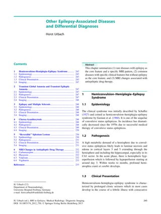 Other Epilepsy-Associated Diseases
and Differential Diagnoses
Horst Urbach
Contents
1 Hemiconvulsion–Hemiplegia–Epilepsy Syndrome........... 245
1.1 Epidemiology......................................................................... 245
1.2 Pathogenesis........................................................................... 245
1.3 Clinical Presentation.............................................................. 245
1.4 Imaging .................................................................................. 247
2 Transient Global Amnesia and Transient Epileptic
Amnesia................................................................................. 247
2.1 Epidemiology......................................................................... 247
2.2 Pathogenesis........................................................................... 247
2.3 Clinical Presentation.............................................................. 247
2.4 Imaging .................................................................................. 248
3 Epilepsy and Multiple Sclerosis......................................... 248
3.1 Epidemiology......................................................................... 248
3.2 Pathogenesis........................................................................... 248
3.3 Clinical Presentation.............................................................. 248
3.4 Imaging .................................................................................. 248
4 Chorea-Acanthocytosis........................................................ 248
4.1 Epidemiology......................................................................... 248
4.2 Pathogenesis........................................................................... 248
4.3 Clinical Presentation.............................................................. 249
4.4 Imaging .................................................................................. 250
5 ‘‘Reversible’’ Splenium Lesions ......................................... 250
5.1 Epidemiology......................................................................... 250
5.2 Pathogenesis........................................................................... 251
5.3 Clinical Presentation.............................................................. 251
5.4 Imaging .................................................................................. 251
6 MRI Changes in Antiepileptic Drug Therapy ................. 252
6.1 Carbamazepine....................................................................... 252
6.2 Phenytoin ............................................................................... 252
6.3 Valproate................................................................................ 252
6.4 Vigabatrin .............................................................................. 253
References...................................................................................... 255
Abstract
This chapter summarizes (1) rare diseases with epilepsy as
the core feature and a speciﬁc MRI pattern, (2) common
diseases with speciﬁc clinical features but without epilepsy
as the core feature, and (3) MRI changes associated with
antiepileptic drug therapy.
1 Hemiconvulsion–Hemiplegia–Epilepsy
Syndrome
1.1 Epidemiology
The clinical syndrome was initially described by Schaffer
(1927) and coined as hemiconvulsion–hemiplegia–epilepsy
syndrome by Gastaut et al. (1960). It is one of the sequelae
of convulsive status epilepticus. Its incidence has dramati-
cally decreased since the 1970s due to successful medical
therapy of convulsive status epilepticus.
1.2 Pathogenesis
A high metabolic demand of a hemisphere due to convul-
sive status epilepticus likely leads to laminar necrosis and
edema in cortical layers 3 and 5 extending through the
hemisphere and including the hippocampal, especially in its
CA1 sector. In the acute phase, there is hemispheric hyp-
erperfusion which is followed by hypoperfusion starting at
around day 3. Within weeks to months, profound hemi-
atrophia cranii et cerebri develops.
1.3 Clinical Presentation
Hemiconvulsion–hemiplegia–epilepsy syndrome is charac-
terized by prolonged clonic seizures which in most cases
develop in the course of a febrile illness with consecutive
H. Urbach (&)
Department of Neuroradiology,
University Hospital Freiburg, Germany
e-mail: horst.urbach@uniklinik-freiburg.de
H. Urbach (ed.), MRI in Epilepsy, Medical Radiology. Diagnostic Imaging,
DOI: 10.1007/174_2012_750, Ó Springer-Verlag Berlin Heidelberg 2013
245
 
