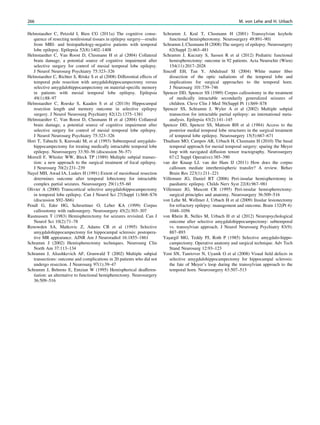 Helmstaedter C, Petzold I, Bien CG (2011a) The cognitive conse-
quence of resecting nonlesional tissues in epilepsy surgery—results
from MRI- and histopathology-negative patients with temporal
lobe epilepsy. Epilepsia 52(8):1402–1408
Helmstaedter C, Van Roost D, Clusmann H et al (2004) Collateral
brain damage, a potential source of cognitive impairment after
selective surgery for control of mesial temporal lobe epilepsy.
J Neurol Neurosurg Psychiatry 75:323–326
Helmstaedter C, Richter S, Röske S et al (2008) Differential effects of
temporal pole resection with amygdalohippocampectomy versus
selective amygdalohippocampectomy on material-speciﬁc memory
in patients with mesial temporal lobe epilepsy. Epilepsia
49(1):88–97
Helmstaedter C, Roeske S, Kaaden S et al (2011b) Hippocampal
resection length and memory outcome in selective epilepsy
surgery. J Neurol Neurosurg Psychiatry 82(12):1375–1381
Helmstaedter C, Van Roost D, Clusmann H et al (2004) Collateral
brain damage, a potential source of cognitive impairment after
selective surgery for control of mesial temporal lobe epilepsy.
J Neurol Neurosurg Psychiatry 75:323–326
Hori T, Tabuchi S, Kurosaki M, et al (1993) Subtemporal amygdalo-
hippocampectomy for treating medically intractable temporal lobe
epilepsy. Neurosurgery 33:50–56 (discussion 56–57)
Morrell F, Whisler WW, Bleck TP (1989) Multiple subpial transec-
tion: a new approach to the surgical treatment of focal epilepsy.
J Neurosurg 70(2):231–239
Nayel MH, Awad IA, Luders H (1991) Extent of mesiobasal resection
determines outcome after temporal lobectomy for intractable
complex partial seizures. Neurosurgery 29(1):55–60
Olivier A (2000) Transcortical selective amygdalohippocampectomy
in temporal lobe epilepsy. Can J Neurol Sci 27(Suppl 1):S68–S76
(discussion S92–S66)
Pendl G, Eder HG, Schroettner O, Leber KA (1999) Corpus
callosotomy with radiosurgery. Neurosurgery 45(2):303–307
Rasmussen T (1983) Hemispherectomy for seizures revisited. Can J
Neurol Sci 10(2):71–78
Renowden SA, Matkovic Z, Adams CB et al (1995) Selective
amygdalohippocampectomy for hippocampal sclerosis: postopera-
tive MR appearance. AJNR Am J Neuroradiol 16:1855–1861
Schramm J (2002) Hemispherectomy techniques. Neurosurg Clin
North Am 37:113–134
Schramm J, Aliashkevich AF, Grunwald T (2002) Multiple subpial
transections: outcome and complications in 20 patients who did not
undergo resection. J Neurosurg 97(1):39–47
Schramm J, Behrens E, Entzian W (1995) Hemispherical deafferen-
tiation: an alternative to functional hemipherectomy. Neurosurgery
36:509–516
Schramm J, Kral T, Clusmann H (2001) Transsylvian keyhole
functional hemispherotomy. Neurosurgery 49:891–901
Schramm J, Clusmann H (2008) The surgery of epilepsy. Neurosurgery
62(Suppl 2):463–481
Schramm J, Kuczaty S, Sassen R et al (2012) Pediatric functional
hemispherectomy: outcome in 92 patients. Acta Neurochir (Wien)
154(11):2017–2028
Sincoff EH, Tan Y, Abdulrauf SI (2004) White matter ﬁber
dissection of the optic radiations of the temporal lobe and
implications for surgical approaches to the temporal horn.
J Neurosurg 101:739–746
Spencer DD, Spencer SS (1989) Corpus callosotomy in the treatment
of medically intractable secondarily generalized seizures of
children. Cleve Clin J Med 56(Suppl Pt 1):S69–S78
Spencer SS, Schramm J, Wyler A et al (2002) Multiple subpial
transection for intractable partial epilepsy: an international meta-
analysis. Epilepsia 43(2):141–145
Spencer DD, Spencer SS, Mattson RH et al (1984) Access to the
posterior medial temporal lobe structures in the surgical treatment
of temporal lobe epilepsy. Neurosurgery 15(5):667–671
Thudium MO, Campos AR, Urbach H, Clusmann H (2010) The basal
temporal approach for mesial temporal surgery: sparing the Meyer
loop with navigated diffusion tensor tractography. Neurosurgery
67:(2 Suppl Operative):385–390
van der Knaap LJ, van der Ham IJ (2011) How does the corpus
callosum mediate interhemispheric transfer? A review. Behav
Brain Res 223(1):211–221
Villemure JG, Daniel RT (2006) Peri-insular hemispherotomy in
paediatric epilepsy. Childs Nerv Syst 22(8):967–981
Villemure JG, Mascott CR (1995) Peri-insular hemispherectomy:
surgical principles and anatomy. Neurosurgery 36:509–516
von Lehe M, Wellmer J, Urbach H et al (2009) Insular lesionectomy
for refractory epilepsy: management and outcome. Brain 132(Pt 4):
1048–1056
von Rhein B, Nelles M, Urbach H et al (2012) Neuropsychological
outcome after selective amygdalohippocampectomy: subtemporal
vs. transsylvian approach. J Neurol Neurosurg Psychiatry 83(9):
887–893
Yasßargil MG, Teddy PJ, Roth P (1985) Selective amygdalo-hippo-
campectomy. Operative anatomy and surgical technique. Adv Tech
Stand Neurosurg 12:93–123
Yeni SN, Tanriover N, Uyanik O et al (2008) Visual ﬁeld defects in
selective amygdalohippocampectomy for hippocampal sclerosis:
the fate of Meyer’s loop during the transsylvian approach to the
temporal horn. Neurosurgery 63:507–513
266 M. von Lehe and H. Urbach
 