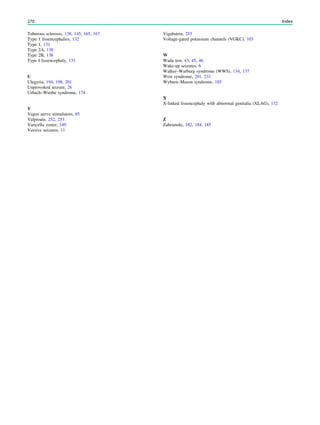 Tuberous sclerosis, 138, 145, 165, 167
Type 1 lissencephalies, 132
Type 1, 131
Type 2A, 138
Type 2B, 138
Type I lissencephaly, 131
U
Ulegyria, 194, 198, 201
Unprovoked seizure, 26
Urbach–Wiethe syndrome, 174
V
Vagus nerve stimulators, 85
Valproate, 252, 253
Varicella zoster, 149
Versive seizures, 11
Vigabatrin, 253
Voltage-gated potassium channels (VGKC), 103
W
Wada test, 43, 45, 46
Wake-up seizures, 6
Walker–Warburg syndrome (WWS), 134, 137
West syndrome, 201, 231
Wyburn–Mason syndrome, 185
X
X-linked lissencephaly with abnormal genitalia (XLAG), 132
Z
Zabramski, 182, 184, 185
270 Index
 