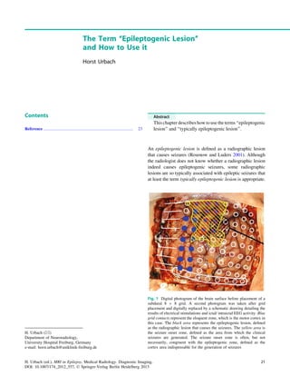 The Term ‘‘Epileptogenic Lesion’’
and How to Use it
Horst Urbach
Contents
Reference ....................................................................................... 23
Abstract
This chapter describes how to use the terms ‘‘epileptogenic
lesion’’ and ‘‘typically epileptogenic lesion’’.
An epileptogenic lesion is deﬁned as a radiographic lesion
that causes seizures (Rosenow and Luders 2001). Although
the radiologist does not know whether a radiographic lesion
indeed causes epileptogenic seizures, some radiographic
lesions are so typically associated with epileptic seizures that
at least the term typically epileptogenic lesion is appropriate.
H. Urbach (&)
Department of Neuroradiology,
University Hospital Freiburg, Germany
e-mail: horst.urbach@uniklinik-freiburg.de
Fig. 1 Digital photogram of the brain surface before placement of a
subdural 8 9 8 grid. A second photogram was taken after grid
placement and digitally replaced by a schematic drawing detailing the
results of electrical stimulations and ictal/ intraictal EEG activity. Blue
grid contacts represent the eloquent zone, which is the motor cortex in
this case. The black area represents the epileptogenic lesion, deﬁned
as the radiographic lesion that causes the seizures. The yellow area is
the seizure onset zone, deﬁned as the area from which the clinical
seizures are generated. The seizure onset zone is often, but not
necessarily, congruent with the epileptogenic zone, deﬁned as the
cortex area indispensable for the generation of seizures
H. Urbach (ed.), MRI in Epilepsy, Medical Radiology. Diagnostic Imaging,
DOI: 10.1007/174_2012_557, Ó Springer-Verlag Berlin Heidelberg 2013
21
 