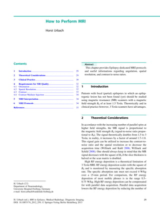 How to Perform MRI
Horst Urbach
Contents
1 Introduction.......................................................................... 29
2 Theoretical Considerations................................................. 29
3 Clinical Practice................................................................... 30
4 Requirements for MR Quality........................................... 32
4.1 Orientation ............................................................................. 32
4.2 Spatial Resolution.................................................................. 32
4.3 Contrast.................................................................................. 33
4.4 Contrast Medium Injection ................................................... 34
5 MRI Interpretation.............................................................. 34
6 MRI Protocols...................................................................... 34
References...................................................................................... 35
Abstract
This chapter provides Epilepsy-dedicated MRI protocols
and useful informations regarding angulation, spatial
resolution, and contrast to noise ratios.
1 Introduction
Patients with focal (partial) epilepsies in which an epilep-
togenic lesion has not been found (yet) should be studied
using magnetic resonance (MR) scanners with a magnetic
ﬁeld strength B0 of at least 1.5 Tesla. Theoretically and in
clinical practice however, 3 Tesla scanners have advantages.
2 Theoretical Considerations
In accordance with the increasing number of parallel spins at
higher ﬁeld strengths, the MR signal is proportional to
the magnetic ﬁeld strength B0 (signal-to-noise ratio propor-
tional to B0). The signal theoretically doubles from 1.5 to 3
Tesla; in reality, it increases by a factor of around 1.7–1.8.
This signal gain can be utilized to increase the contrast-to-
noise ratio and the spatial resolution or to decrease the
acquisition time (Willinek and Kuhl 2006; Willinek and
Schild 2008). One should always keep in mind that the MR
signal decreases with the square of B0 if the slice thickness is
halved or the scan matrix is doubled.
High RF energy deposition is a theoretical limitation of
3 Tesla MRI. RF energy deposition scales with the square of
B0 and is monitored by measuring the speciﬁc absorption
rate. The speciﬁc absorption rate must not exceed 4 W/kg
over a 15-min period. For comparison, the RF energy
deposition of most mobile phones is in the range 0.5–
0.75 W/kg. High RF energy deposition can be compensated
for with parallel data acquisition. Parallel data acquisition
lowers the RF energy deposition by reducing the number of
H. Urbach (&)
Department of Neuroradiology,
University Hospital Freiburg, Germany
e-mail: horst.urbach@uniklinik-freiburg.de
H. Urbach (ed.), MRI in Epilepsy, Medical Radiology. Diagnostic Imaging,
DOI: 10.1007/174_2012_559, Ó Springer-Verlag Berlin Heidelberg 2013
29
 